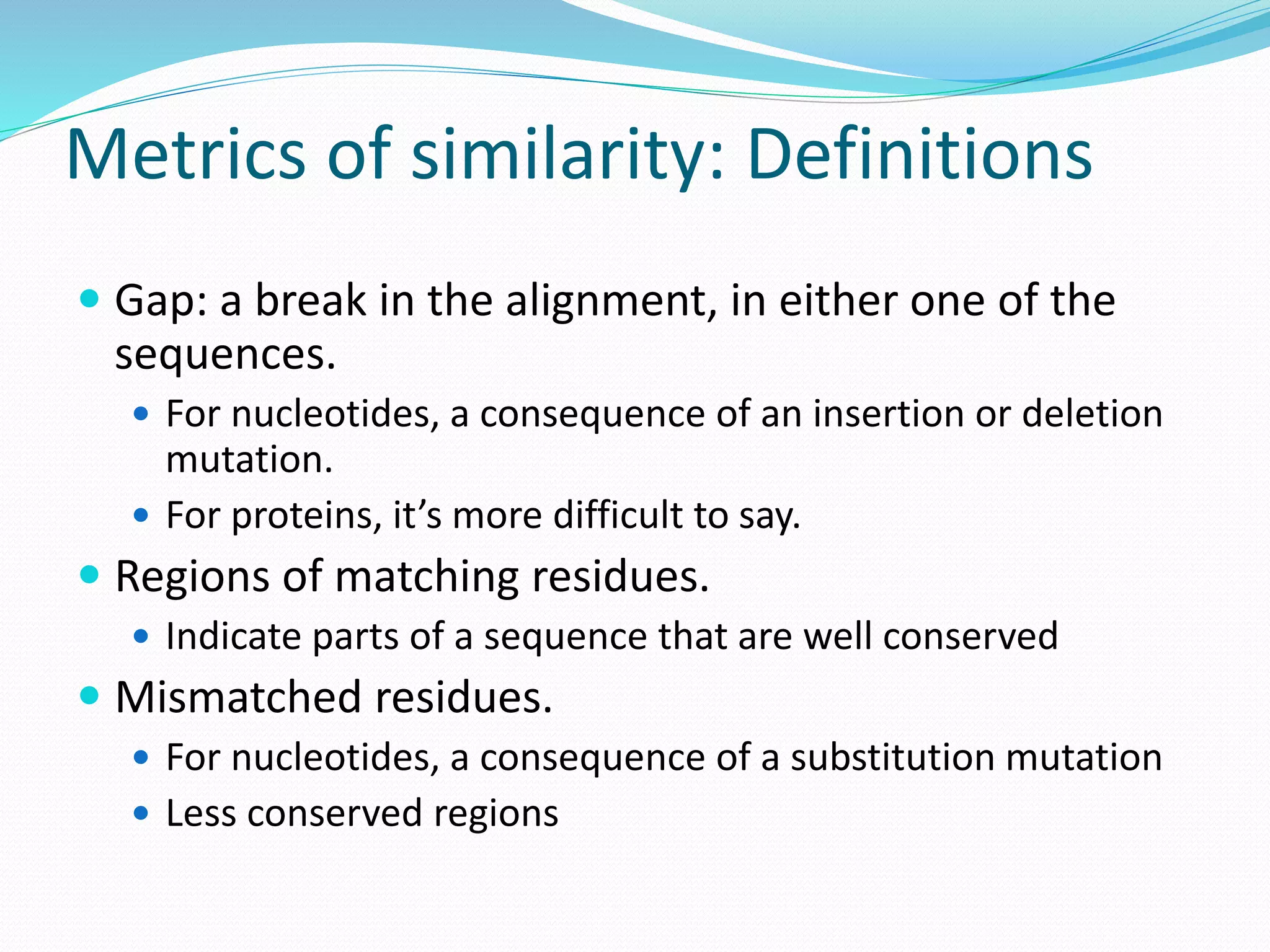 Metrics of similarity: Definitions
 Gap: a break in the alignment, in either one of the
sequences.
 For nucleotides, a consequence of an insertion or deletion
mutation.
 For proteins, it’s more difficult to say.
 Regions of matching residues.
 Indicate parts of a sequence that are well conserved
 Mismatched residues.
 For nucleotides, a consequence of a substitution mutation
 Less conserved regions
 