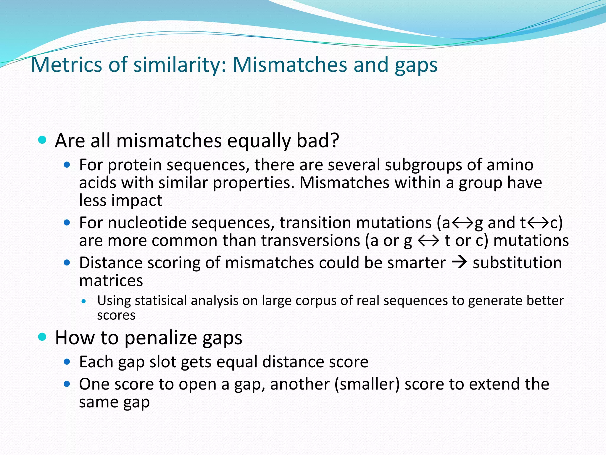 Metrics of similarity: Mismatches and gaps
 Are all mismatches equally bad?
 For protein sequences, there are several subgroups of amino
acids with similar properties. Mismatches within a group have
less impact
 For nucleotide sequences, transition mutations (a↔g and t↔c)
are more common than transversions (a or g ↔ t or c) mutations
 Distance scoring of mismatches could be smarter  substitution
matrices
 Using statisical analysis on large corpus of real sequences to generate better
scores
 How to penalize gaps
 Each gap slot gets equal distance score
 One score to open a gap, another (smaller) score to extend the
same gap
 