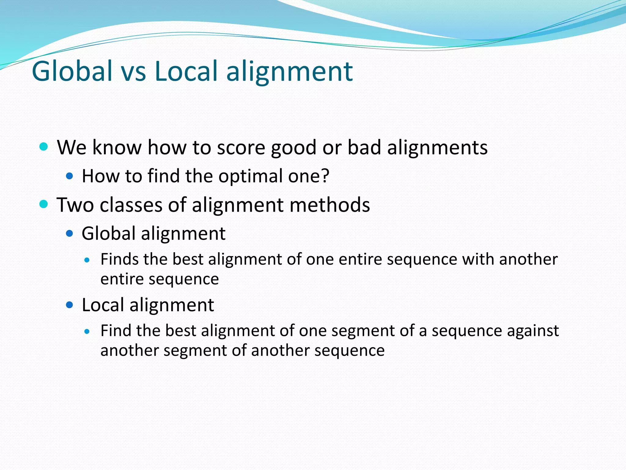 Global vs Local alignment
 We know how to score good or bad alignments
 How to find the optimal one?
 Two classes of alignment methods
 Global alignment
 Finds the best alignment of one entire sequence with another
entire sequence
 Local alignment
 Find the best alignment of one segment of a sequence against
another segment of another sequence
 