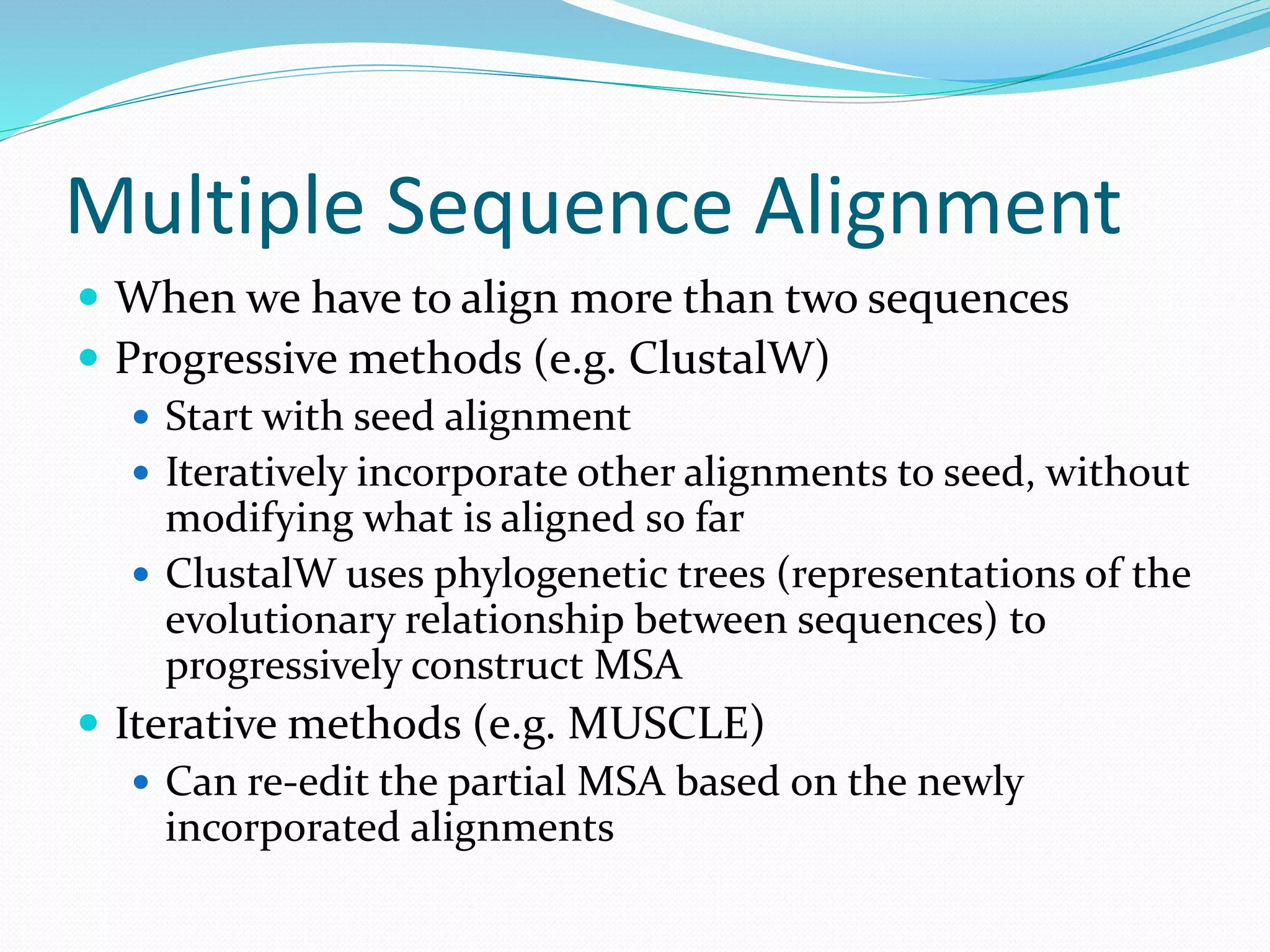 Multiple Sequence Alignment
 When we have to align more than two sequences
 Progressive methods (e.g. ClustalW)
 Start with seed alignment
 Iteratively incorporate other alignments to seed, without
modifying what is aligned so far
 ClustalW uses phylogenetic trees (representations of the
evolutionary relationship between sequences) to
progressively construct MSA
 Iterative methods (e.g. MUSCLE)
 Can re-edit the partial MSA based on the newly
incorporated alignments
 