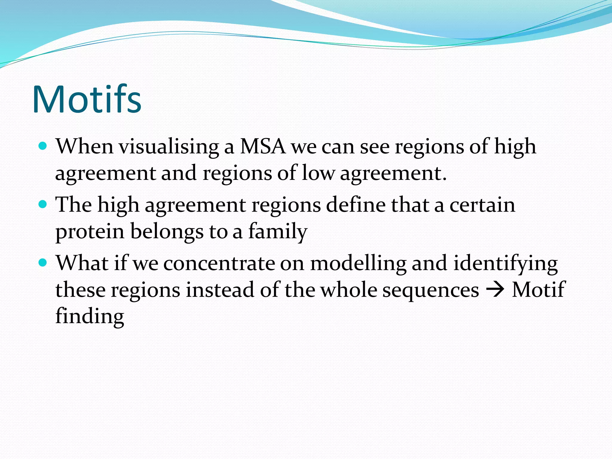 Motifs
 When visualising a MSA we can see regions of high
agreement and regions of low agreement.
 The high agreement regions define that a certain
protein belongs to a family
 What if we concentrate on modelling and identifying
these regions instead of the whole sequences  Motif
finding
 