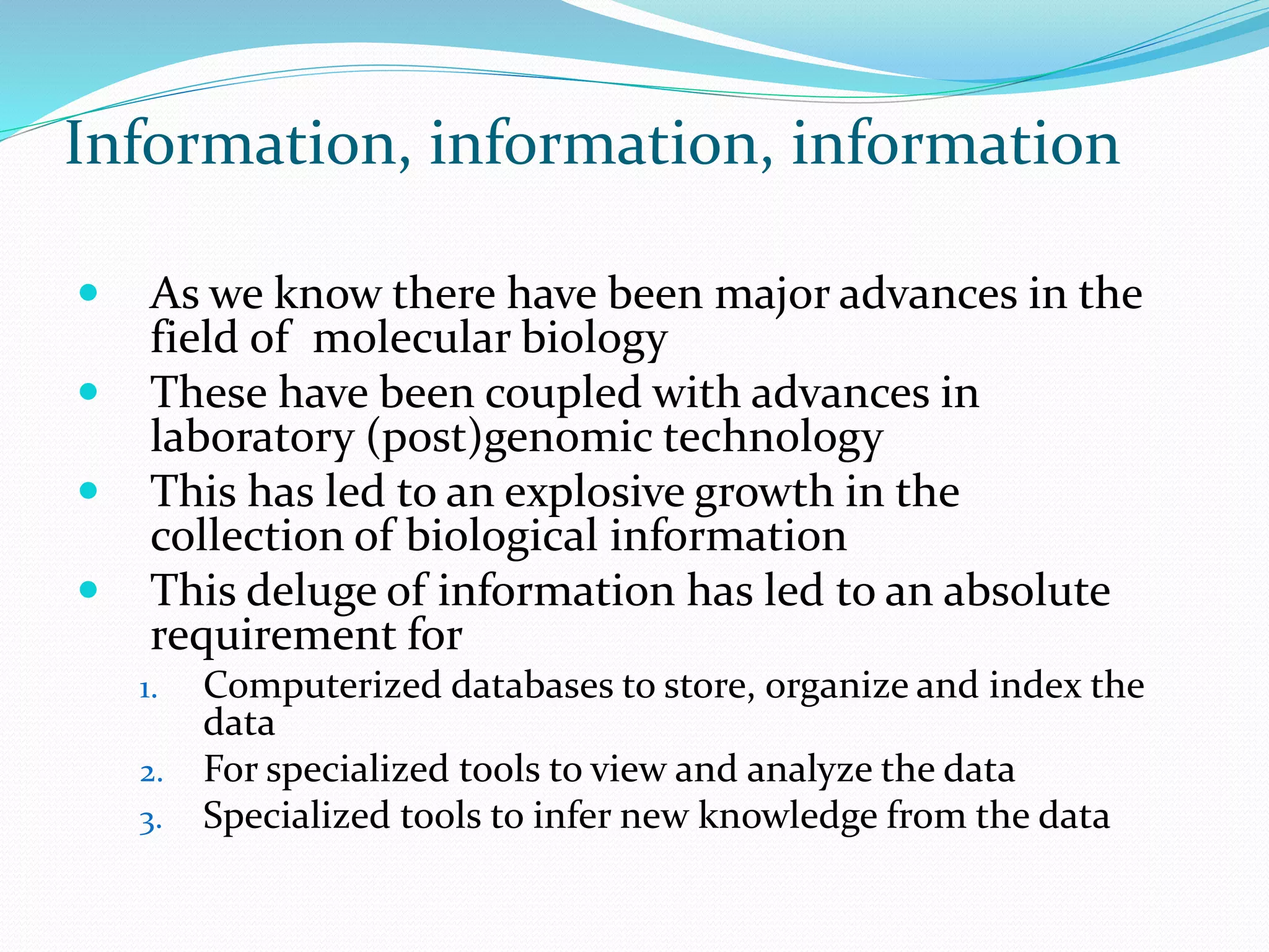 Information, information, information
 As we know there have been major advances in the
field of molecular biology
 These have been coupled with advances in
laboratory (post)genomic technology
 This has led to an explosive growth in the
collection of biological information
 This deluge of information has led to an absolute
requirement for
1. Computerized databases to store, organize and index the
data
2. For specialized tools to view and analyze the data
3. Specialized tools to infer new knowledge from the data
 