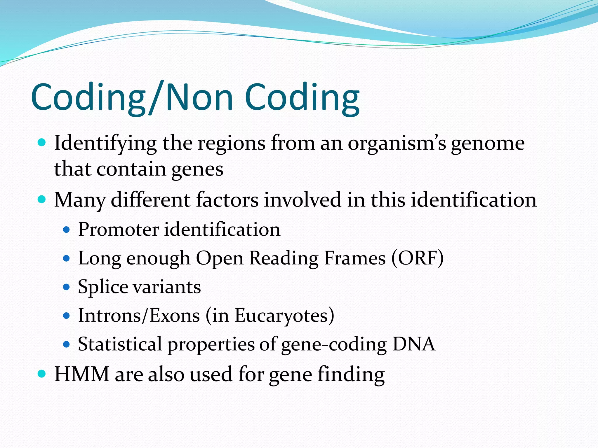 Coding/Non Coding
 Identifying the regions from an organism’s genome
that contain genes
 Many different factors involved in this identification
 Promoter identification
 Long enough Open Reading Frames (ORF)
 Splice variants
 Introns/Exons (in Eucaryotes)
 Statistical properties of gene-coding DNA
 HMM are also used for gene finding
 