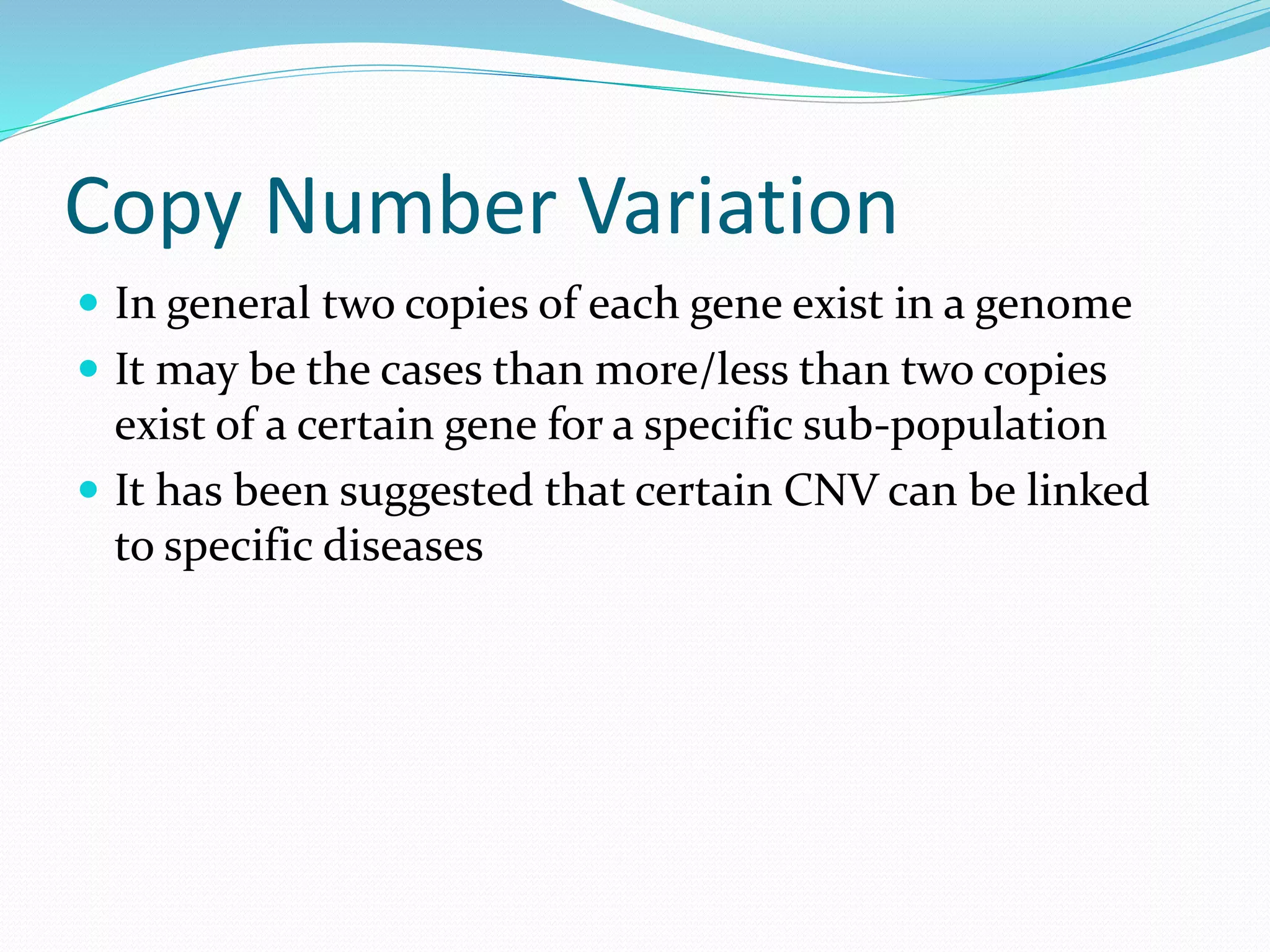 Copy Number Variation
 In general two copies of each gene exist in a genome
 It may be the cases than more/less than two copies
exist of a certain gene for a specific sub-population
 It has been suggested that certain CNV can be linked
to specific diseases
 