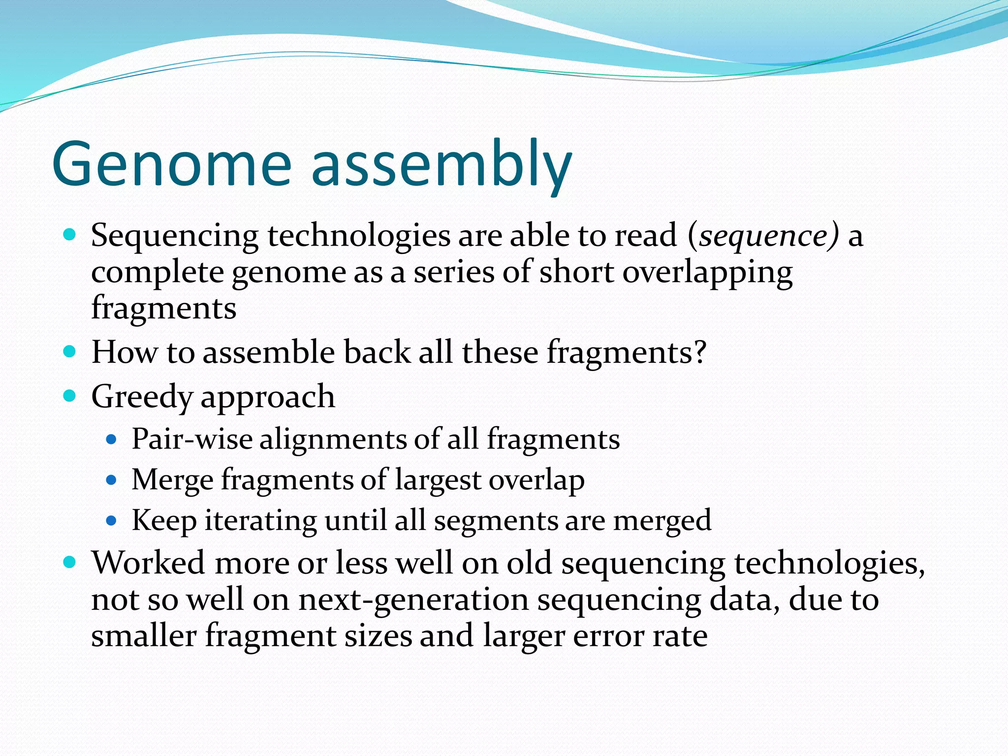Genome assembly
 Sequencing technologies are able to read (sequence) a
complete genome as a series of short overlapping
fragments
 How to assemble back all these fragments?
 Greedy approach
 Pair-wise alignments of all fragments
 Merge fragments of largest overlap
 Keep iterating until all segments are merged
 Worked more or less well on old sequencing technologies,
not so well on next-generation sequencing data, due to
smaller fragment sizes and larger error rate
 