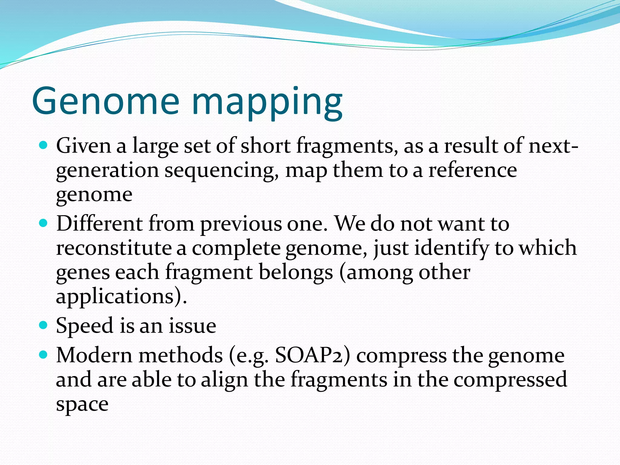 Genome mapping
 Given a large set of short fragments, as a result of next-
generation sequencing, map them to a reference
genome
 Different from previous one. We do not want to
reconstitute a complete genome, just identify to which
genes each fragment belongs (among other
applications).
 Speed is an issue
 Modern methods (e.g. SOAP2) compress the genome
and are able to align the fragments in the compressed
space
 