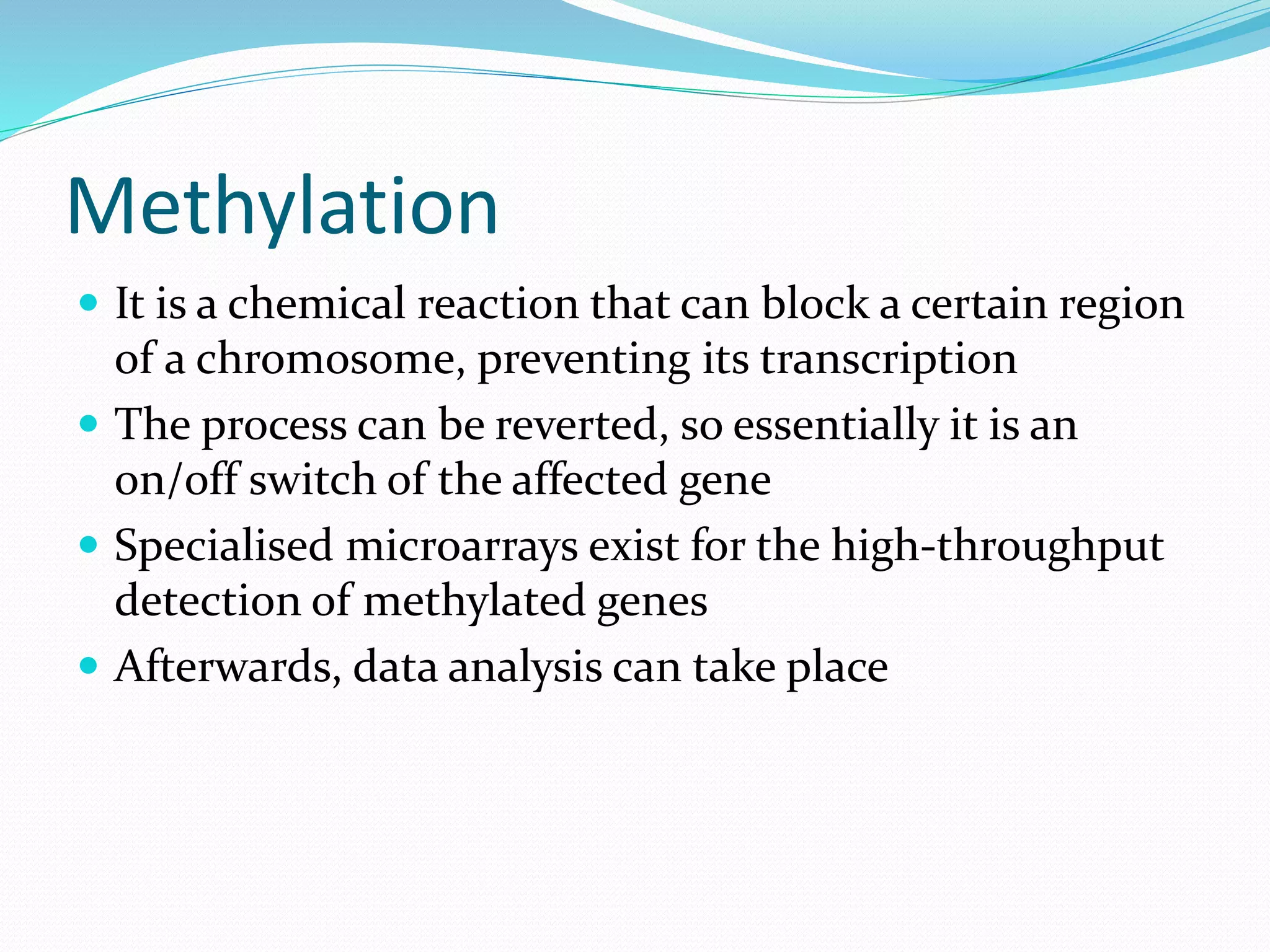 Methylation
 It is a chemical reaction that can block a certain region
of a chromosome, preventing its transcription
 The process can be reverted, so essentially it is an
on/off switch of the affected gene
 Specialised microarrays exist for the high-throughput
detection of methylated genes
 Afterwards, data analysis can take place
 