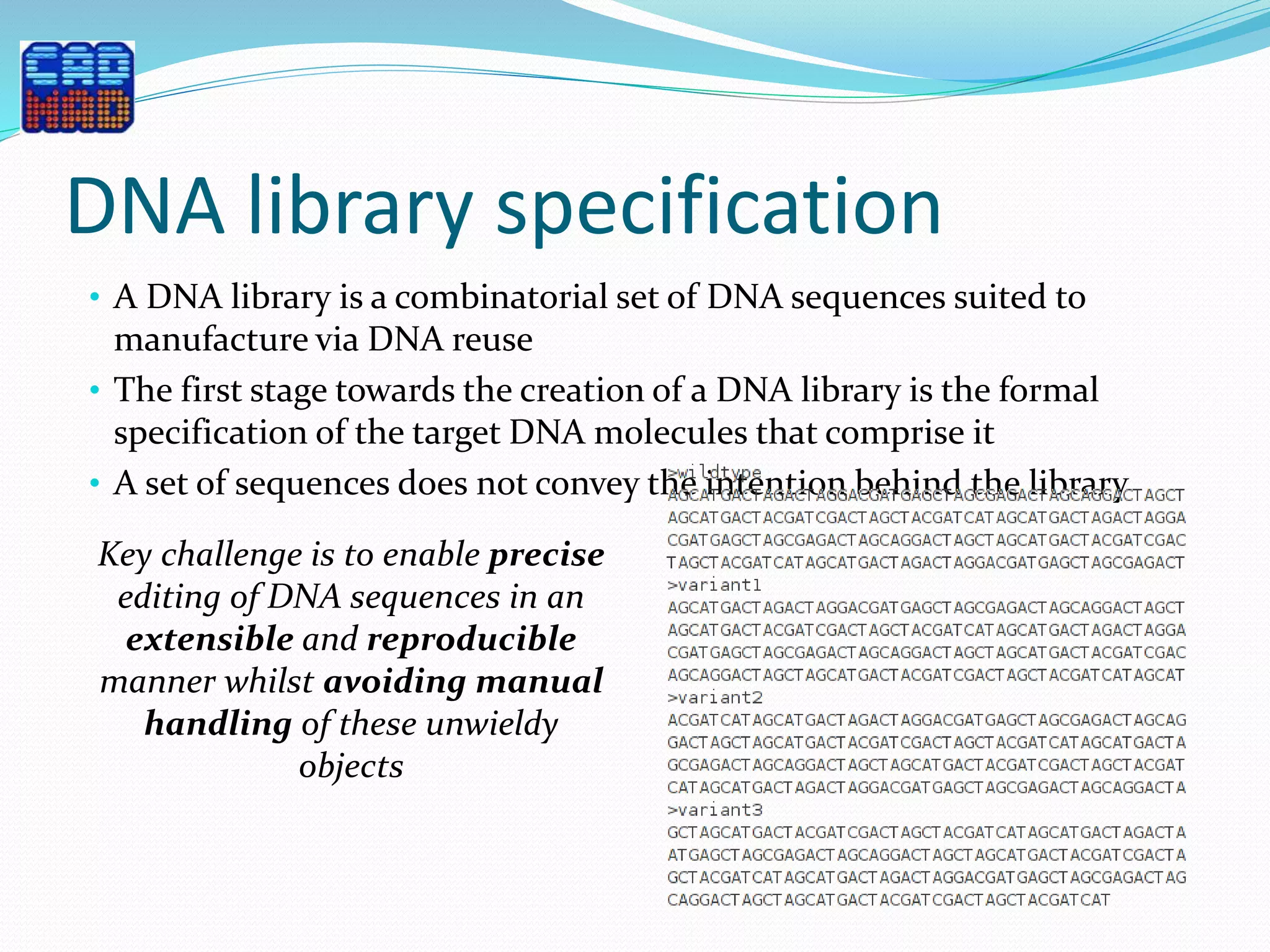 DNA library specification
• A DNA library is a combinatorial set of DNA sequences suited to
manufacture via DNA reuse
• The first stage towards the creation of a DNA library is the formal
specification of the target DNA molecules that comprise it
• A set of sequences does not convey the intention behind the library
Key challenge is to enable precise
editing of DNA sequences in an
extensible and reproducible
manner whilst avoiding manual
handling of these unwieldy
objects
 