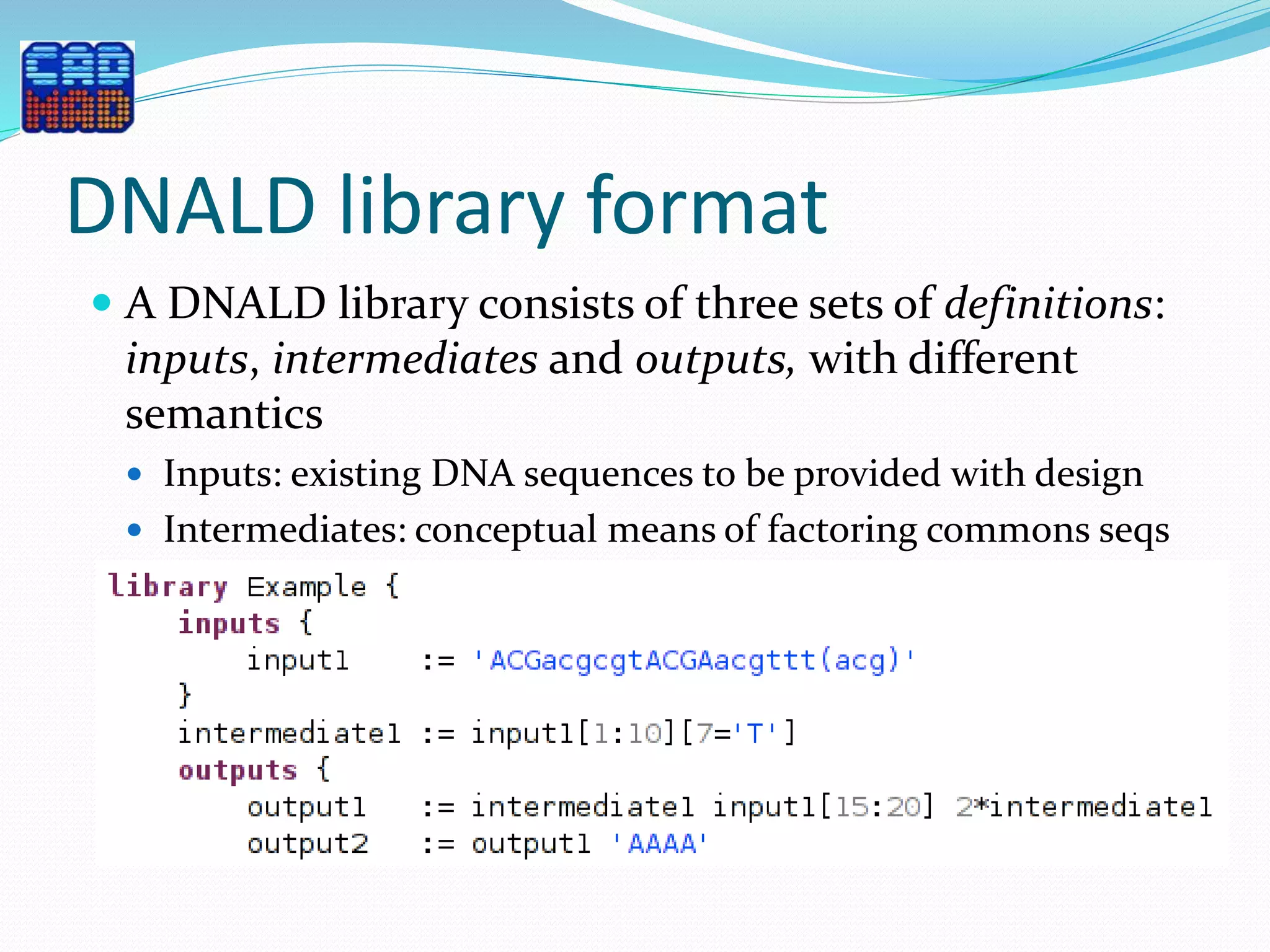 DNALD library format
 A DNALD library consists of three sets of definitions:
inputs, intermediates and outputs, with different
semantics
 Inputs: existing DNA sequences to be provided with design
 Intermediates: conceptual means of factoring commons seqs
 Outputs: to be produced through DNA reuse
 