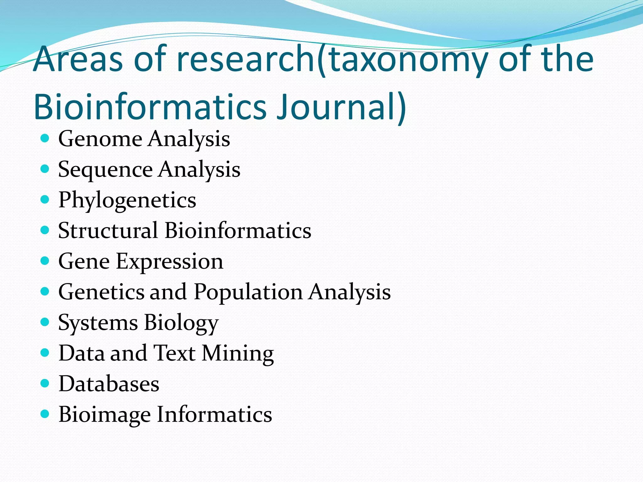 Areas of research(taxonomy of the
Bioinformatics Journal)
 Genome Analysis
 Sequence Analysis
 Phylogenetics
 Structural Bioinformatics
 Gene Expression
 Genetics and Population Analysis
 Systems Biology
 Data and Text Mining
 Databases
 Bioimage Informatics
 
