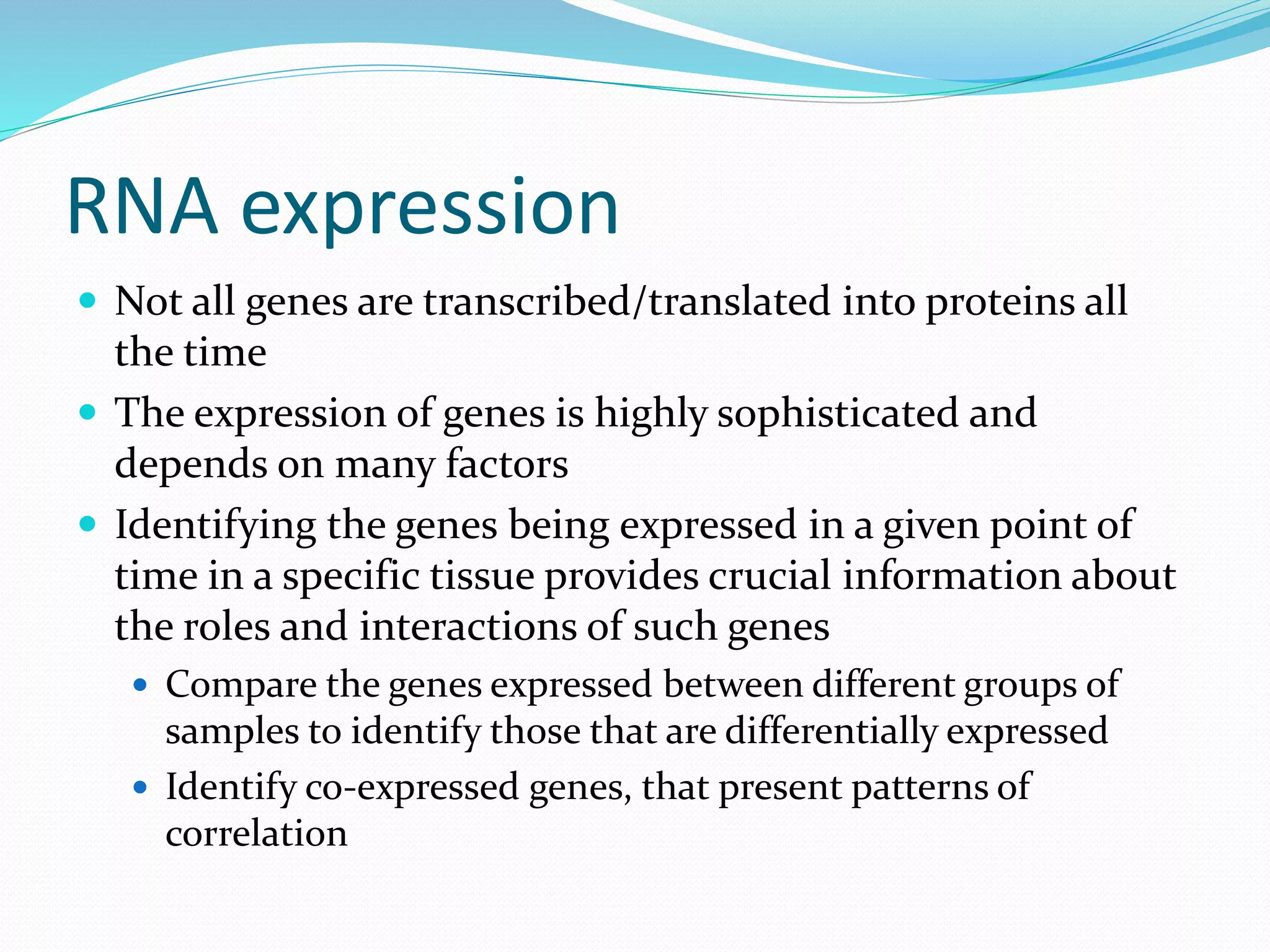 RNA expression
 Not all genes are transcribed/translated into proteins all
the time
 The expression of genes is highly sophisticated and
depends on many factors
 Identifying the genes being expressed in a given point of
time in a specific tissue provides crucial information about
the roles and interactions of such genes
 Compare the genes expressed between different groups of
samples to identify those that are differentially expressed
 Identify co-expressed genes, that present patterns of
correlation
 