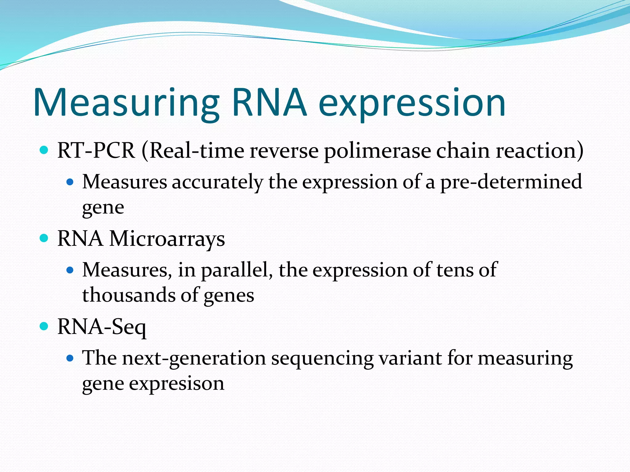 Measuring RNA expression
 RT-PCR (Real-time reverse polimerase chain reaction)
 Measures accurately the expression of a pre-determined
gene
 RNA Microarrays
 Measures, in parallel, the expression of tens of
thousands of genes
 RNA-Seq
 The next-generation sequencing variant for measuring
gene expresison
 