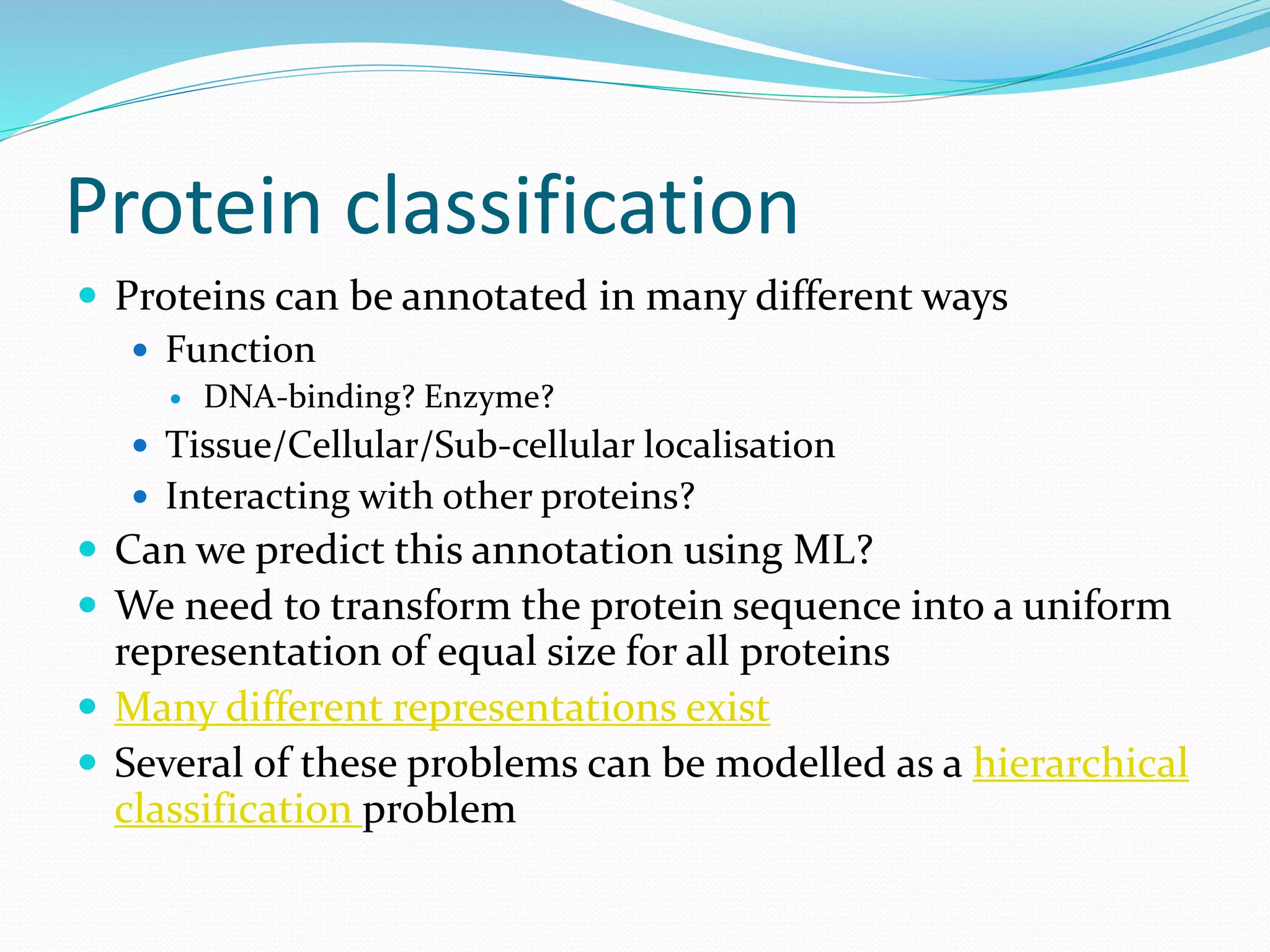 Protein classification
 Proteins can be annotated in many different ways
 Function
 DNA-binding? Enzyme?
 Tissue/Cellular/Sub-cellular localisation
 Interacting with other proteins?
 Can we predict this annotation using ML?
 We need to transform the protein sequence into a uniform
representation of equal size for all proteins
 Many different representations exist
 Several of these problems can be modelled as a hierarchical
classification problem
 