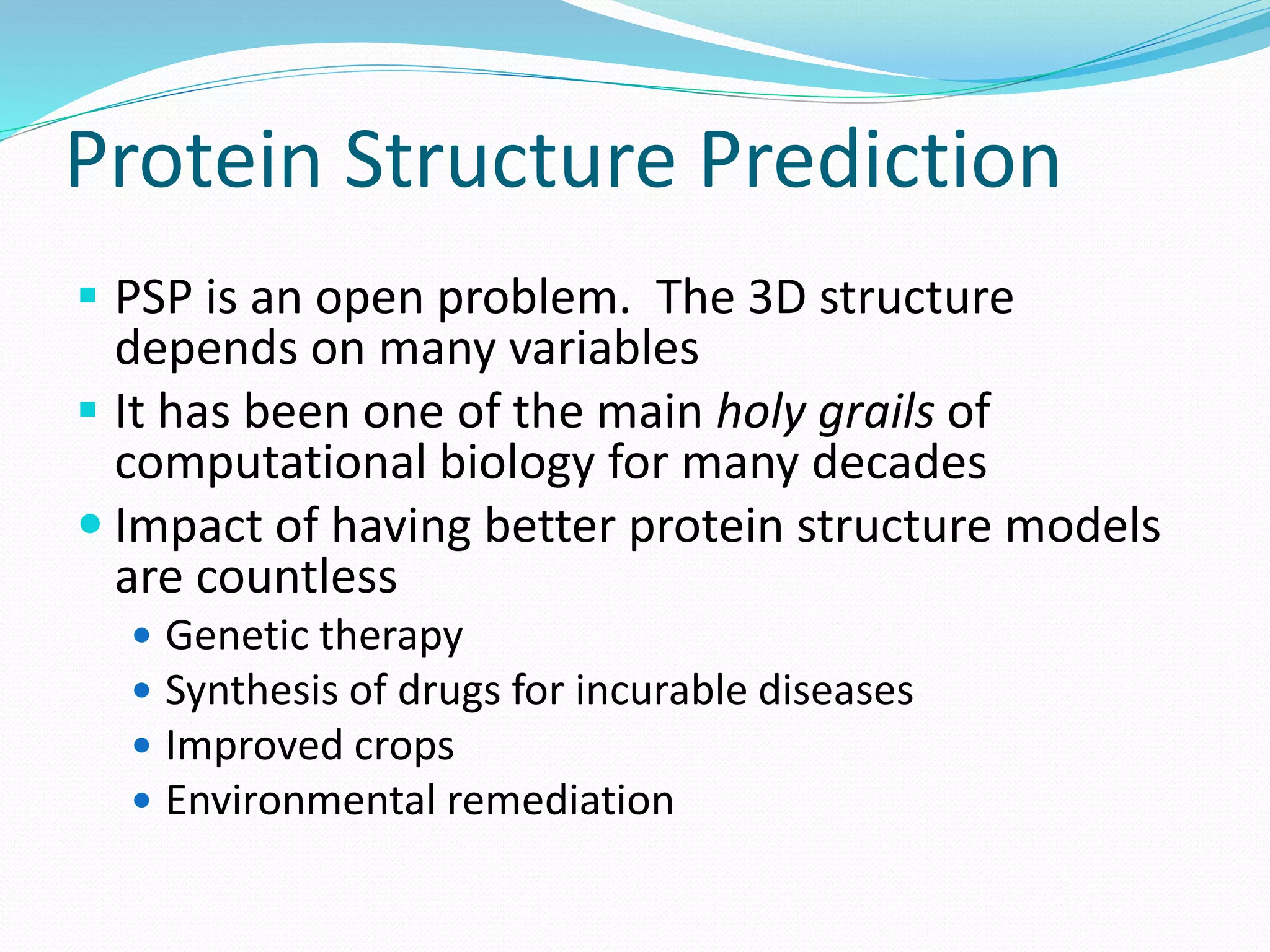 Protein Structure Prediction
 PSP is an open problem. The 3D structure
depends on many variables
 It has been one of the main holy grails of
computational biology for many decades
 Impact of having better protein structure models
are countless
 Genetic therapy
 Synthesis of drugs for incurable diseases
 Improved crops
 Environmental remediation
 