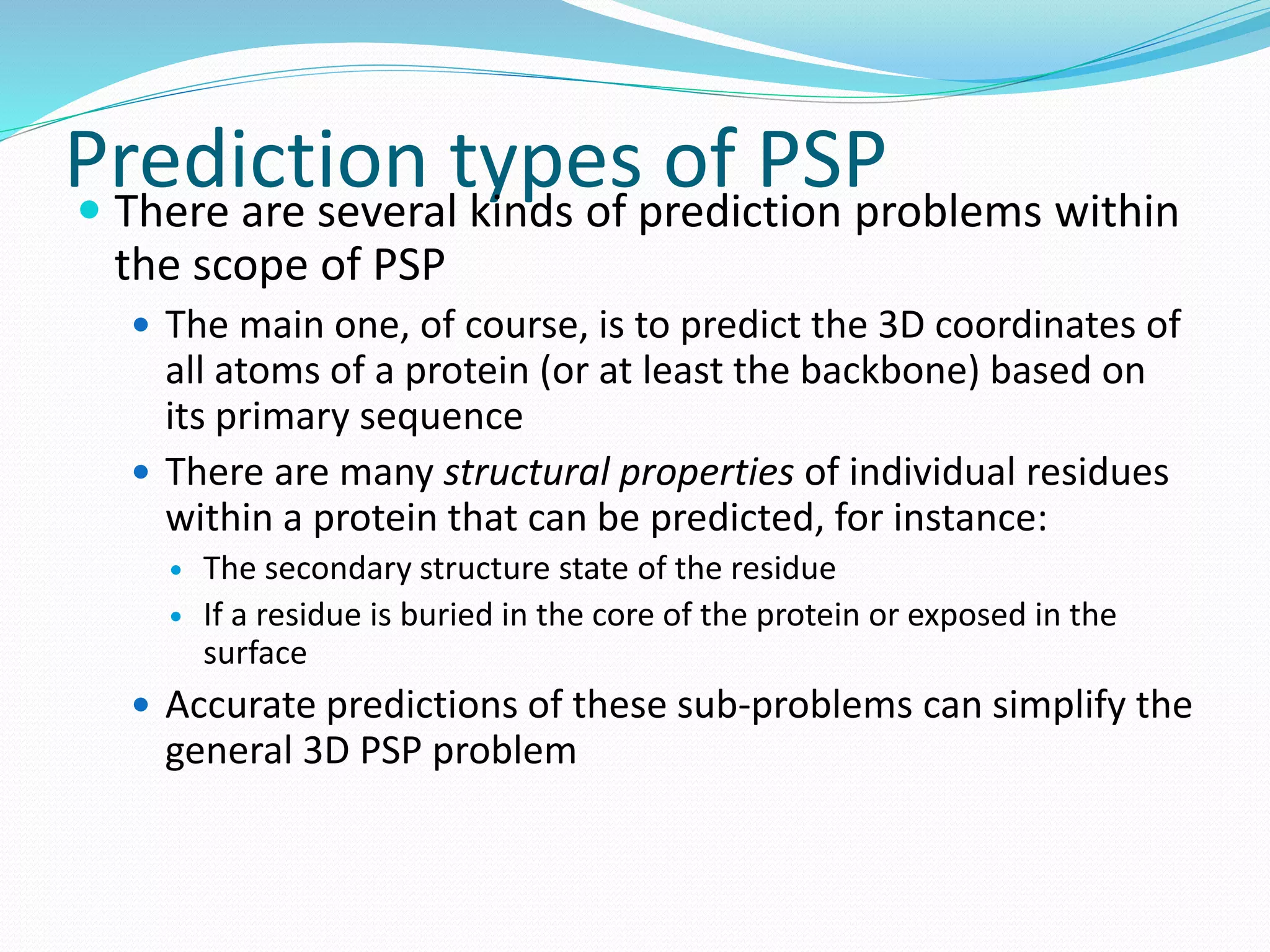 Prediction types of PSP There are several kinds of prediction problems within
the scope of PSP
 The main one, of course, is to predict the 3D coordinates of
all atoms of a protein (or at least the backbone) based on
its primary sequence
 There are many structural properties of individual residues
within a protein that can be predicted, for instance:
 The secondary structure state of the residue
 If a residue is buried in the core of the protein or exposed in the
surface
 Accurate predictions of these sub-problems can simplify the
general 3D PSP problem
 