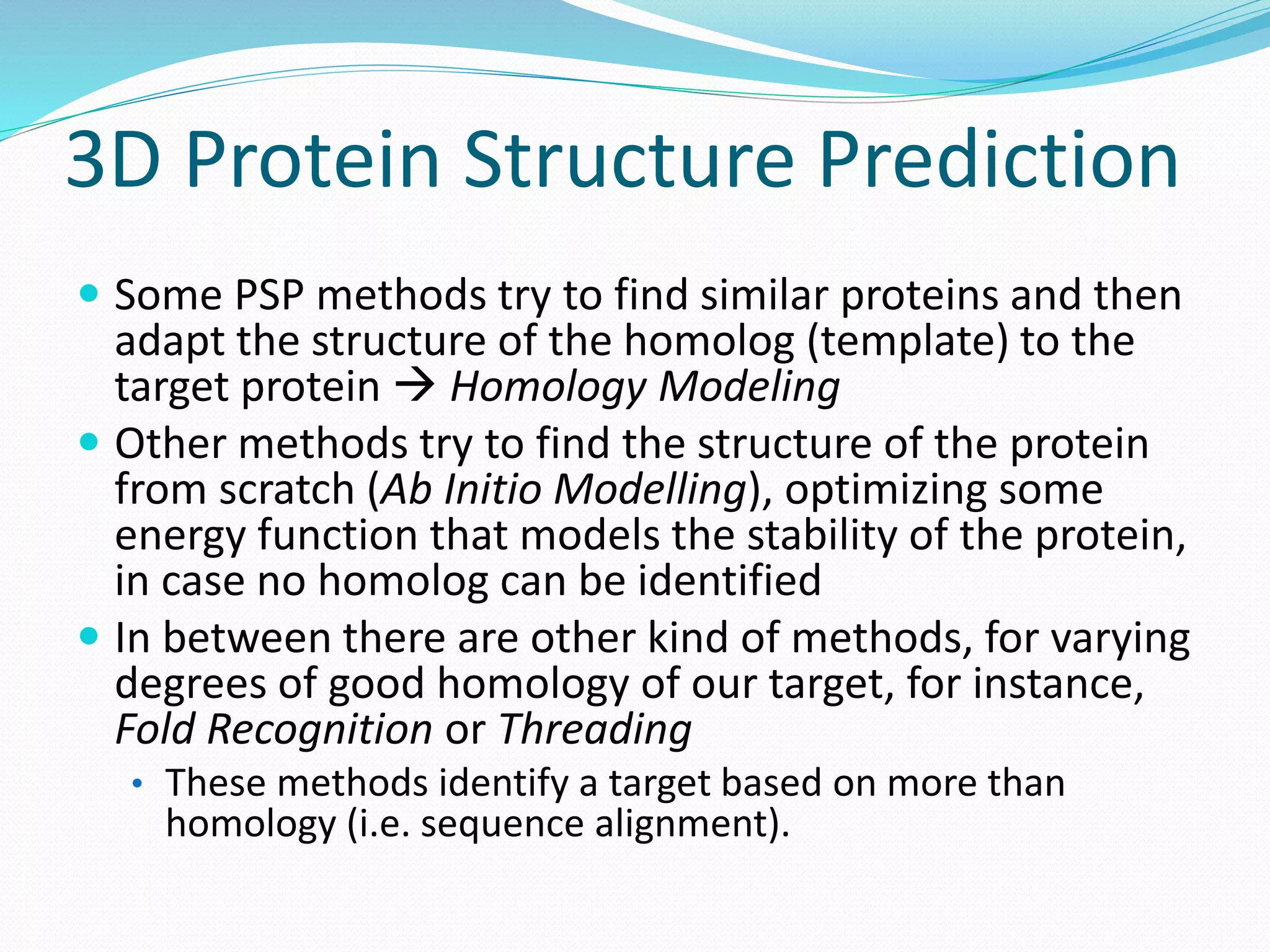 3D Protein Structure Prediction
 Some PSP methods try to find similar proteins and then
adapt the structure of the homolog (template) to the
target protein  Homology Modeling
 Other methods try to find the structure of the protein
from scratch (Ab Initio Modelling), optimizing some
energy function that models the stability of the protein,
in case no homolog can be identified
 In between there are other kind of methods, for varying
degrees of good homology of our target, for instance,
Fold Recognition or Threading
• These methods identify a target based on more than
homology (i.e. sequence alignment).
 
