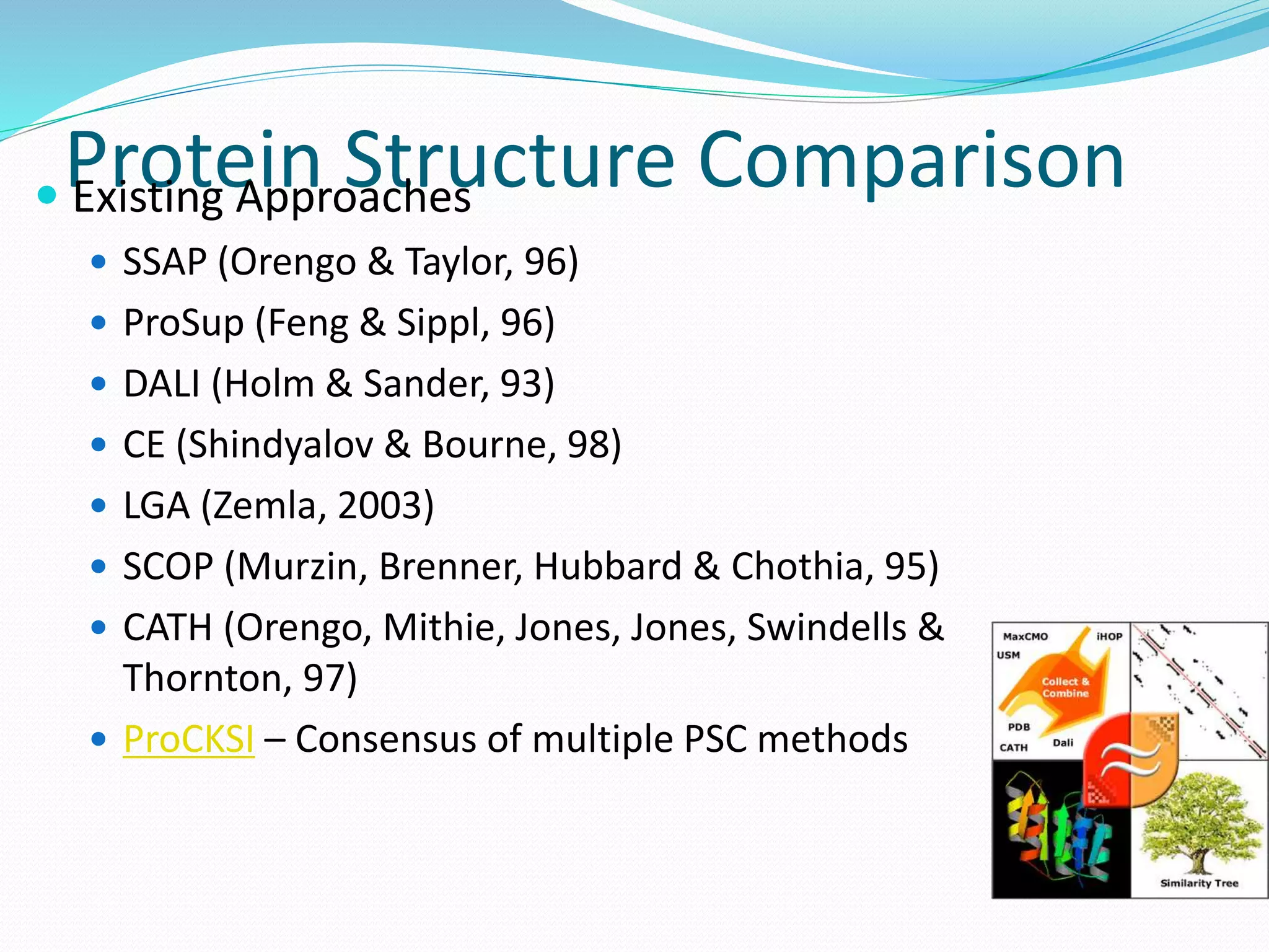 Protein Structure Comparison Existing Approaches
 SSAP (Orengo & Taylor, 96)
 ProSup (Feng & Sippl, 96)
 DALI (Holm & Sander, 93)
 CE (Shindyalov & Bourne, 98)
 LGA (Zemla, 2003)
 SCOP (Murzin, Brenner, Hubbard & Chothia, 95)
 CATH (Orengo, Mithie, Jones, Jones, Swindells &
Thornton, 97)
 ProCKSI – Consensus of multiple PSC methods
 