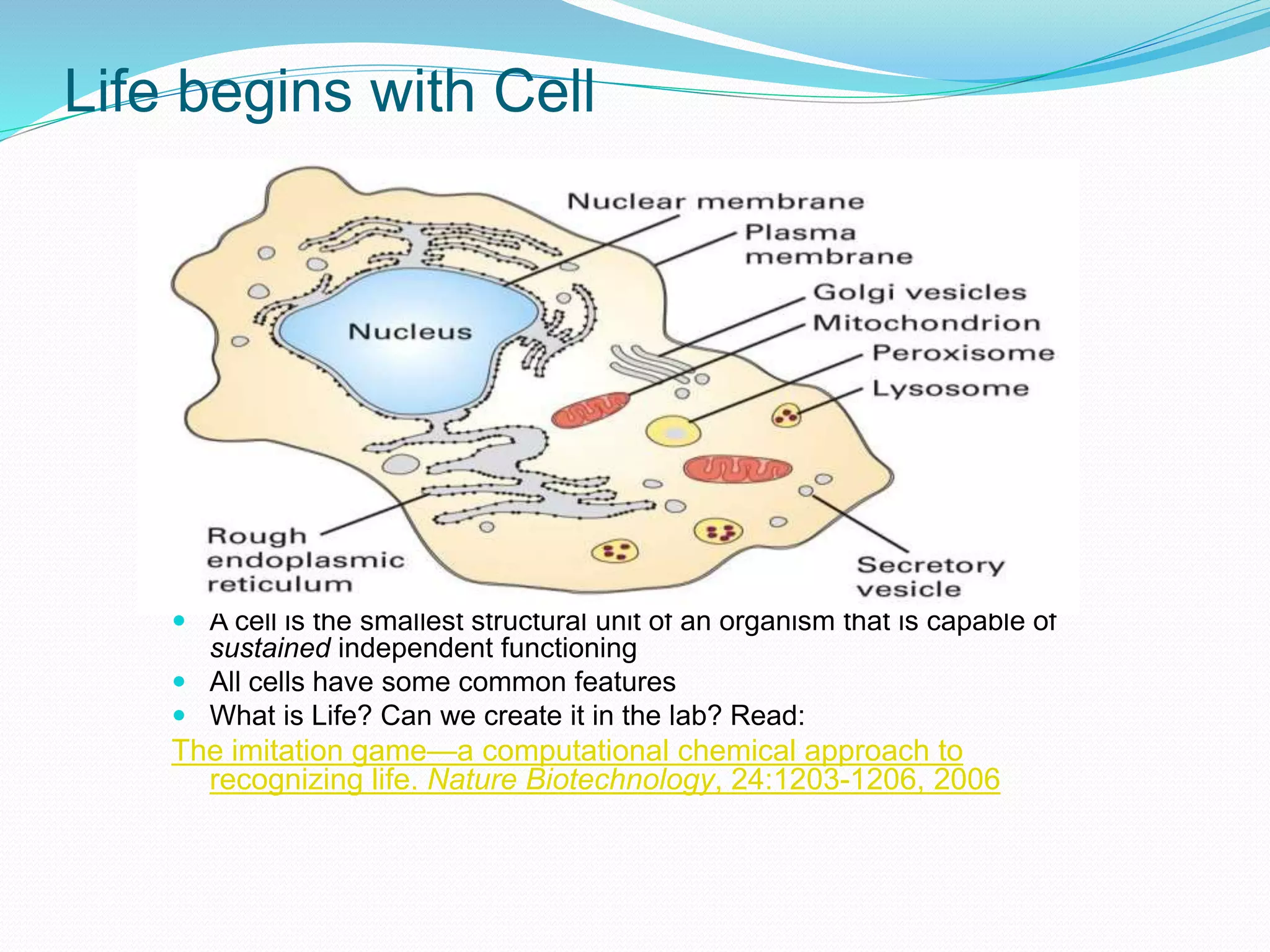 Life begins with Cell
 A cell is the smallest structural unit of an organism that is capable of
sustained independent functioning
 All cells have some common features
 What is Life? Can we create it in the lab? Read:
The imitation game—a computational chemical approach to
recognizing life. Nature Biotechnology, 24:1203-1206, 2006
 
