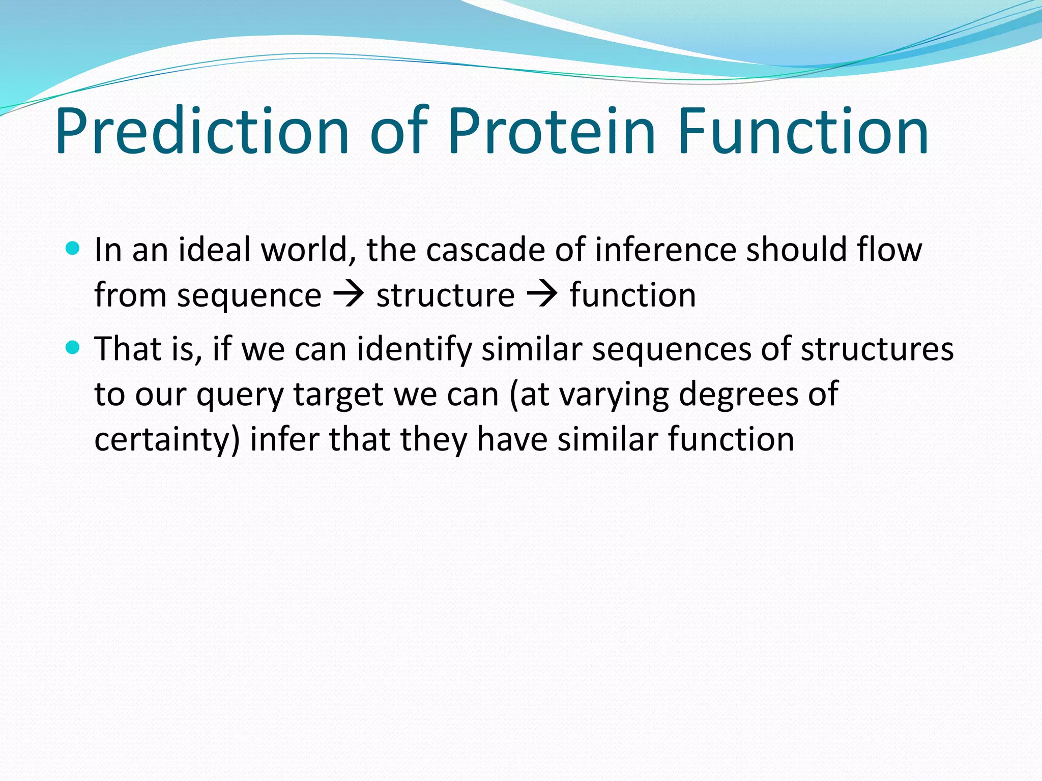 Prediction of Protein Function
 In an ideal world, the cascade of inference should flow
from sequence  structure  function
 That is, if we can identify similar sequences of structures
to our query target we can (at varying degrees of
certainty) infer that they have similar function
 