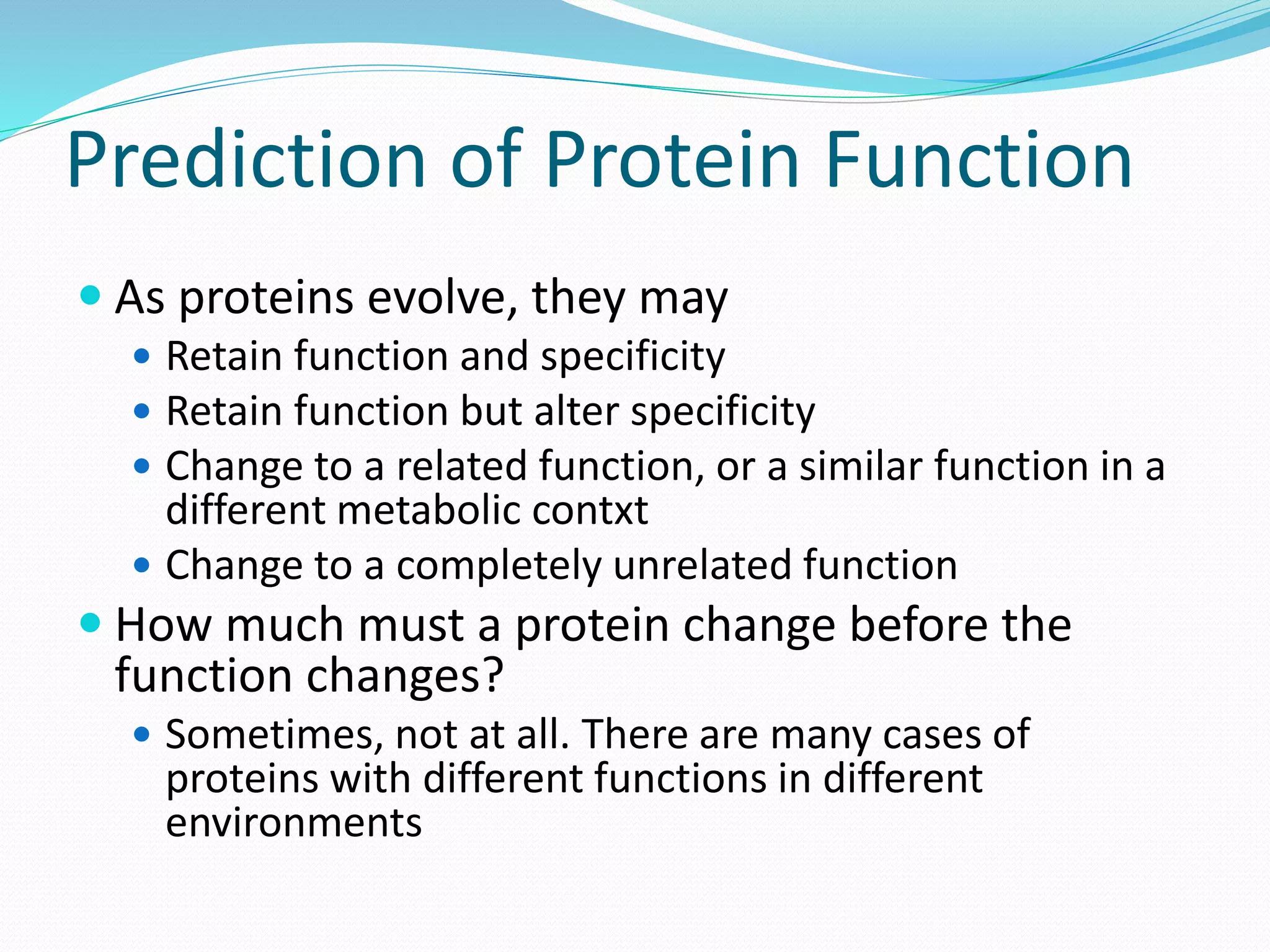 Prediction of Protein Function
 As proteins evolve, they may
 Retain function and specificity
 Retain function but alter specificity
 Change to a related function, or a similar function in a
different metabolic contxt
 Change to a completely unrelated function
 How much must a protein change before the
function changes?
 Sometimes, not at all. There are many cases of
proteins with different functions in different
environments
 