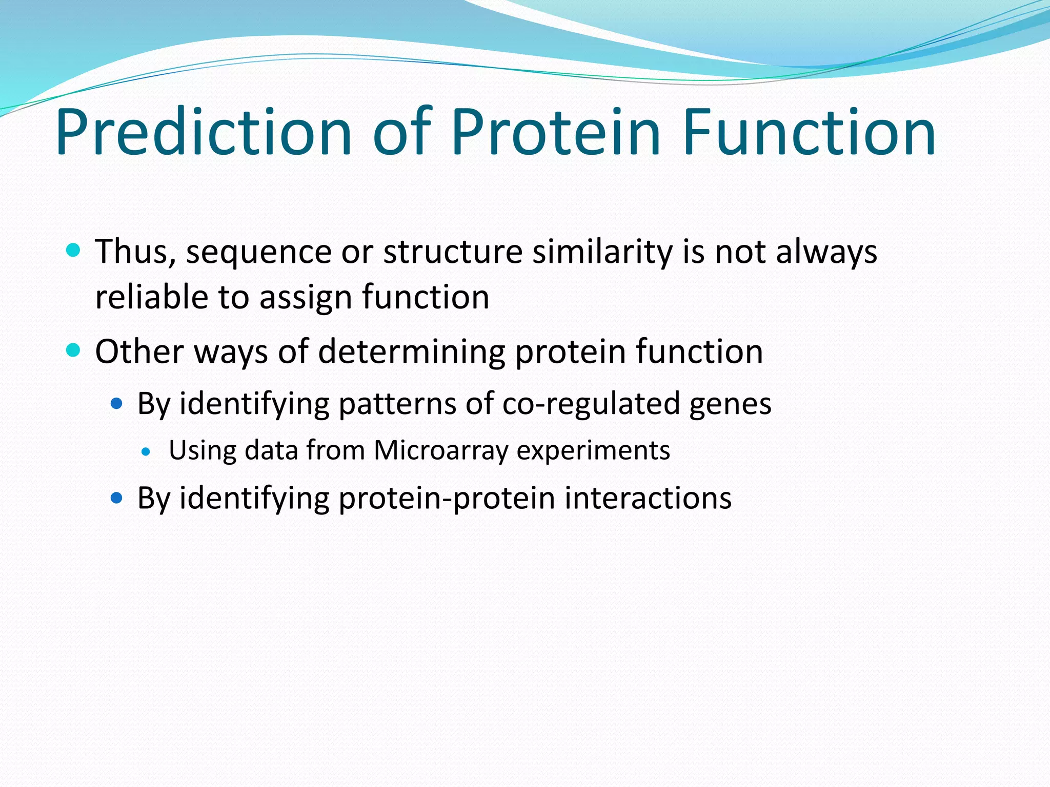 Prediction of Protein Function
 Thus, sequence or structure similarity is not always
reliable to assign function
 Other ways of determining protein function
 By identifying patterns of co-regulated genes
 Using data from Microarray experiments
 By identifying protein-protein interactions
 