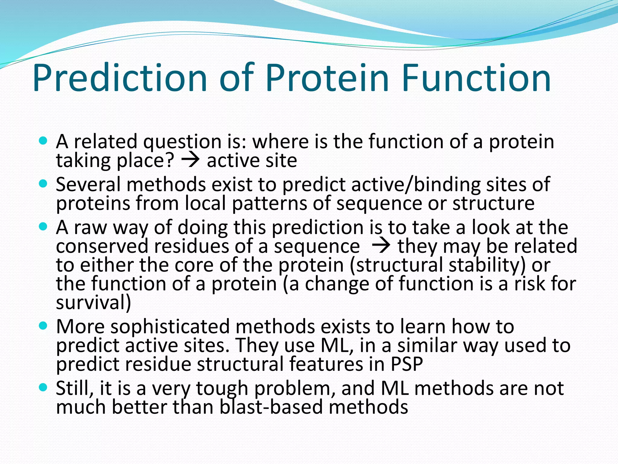 Prediction of Protein Function
 A related question is: where is the function of a protein
taking place?  active site
 Several methods exist to predict active/binding sites of
proteins from local patterns of sequence or structure
 A raw way of doing this prediction is to take a look at the
conserved residues of a sequence  they may be related
to either the core of the protein (structural stability) or
the function of a protein (a change of function is a risk for
survival)
 More sophisticated methods exists to learn how to
predict active sites. They use ML, in a similar way used to
predict residue structural features in PSP
 Still, it is a very tough problem, and ML methods are not
much better than blast-based methods
 