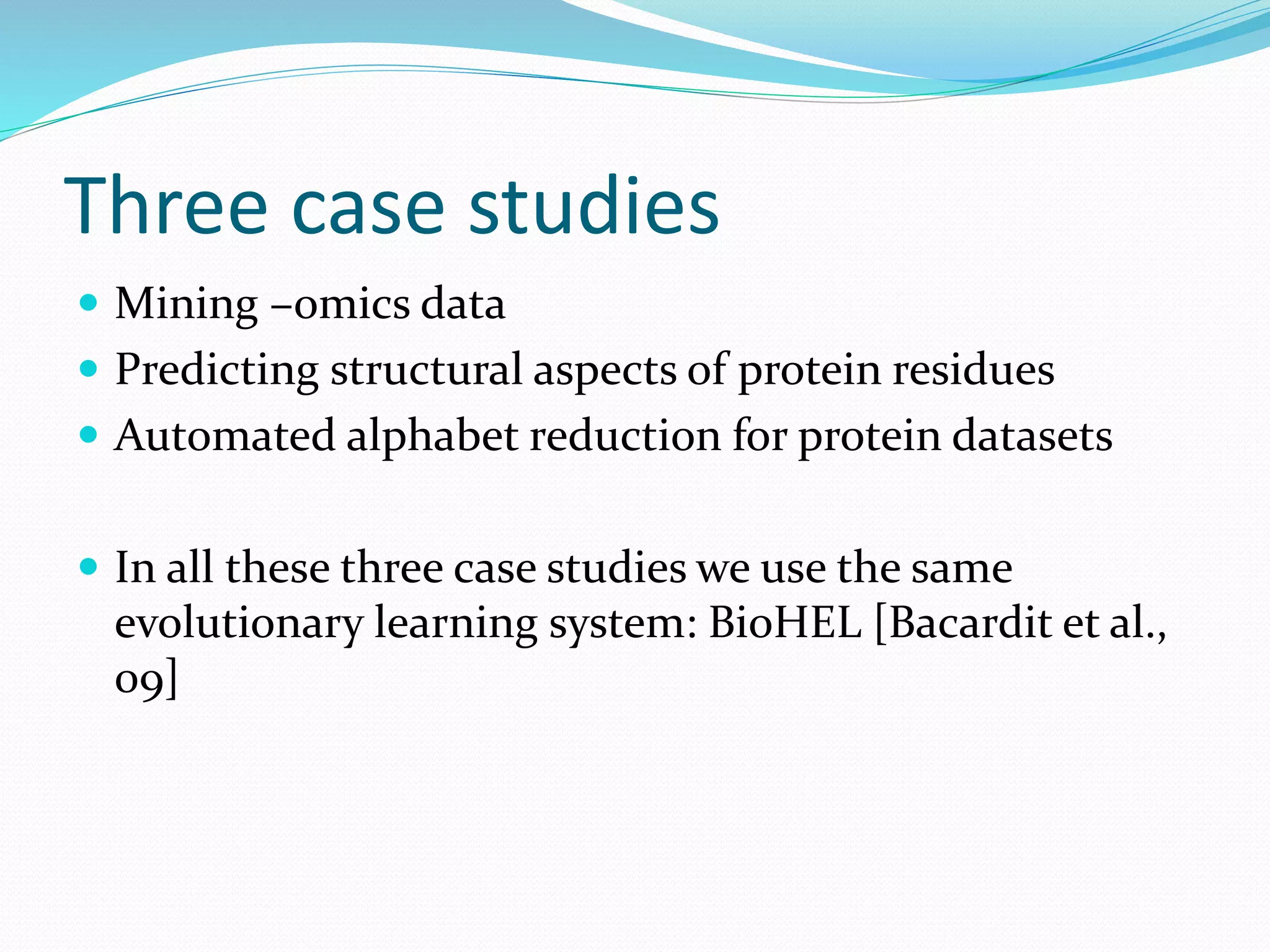Three case studies
 Mining –omics data
 Predicting structural aspects of protein residues
 Automated alphabet reduction for protein datasets
 In all these three case studies we use the same
evolutionary learning system: BioHEL [Bacardit et al.,
09]
 