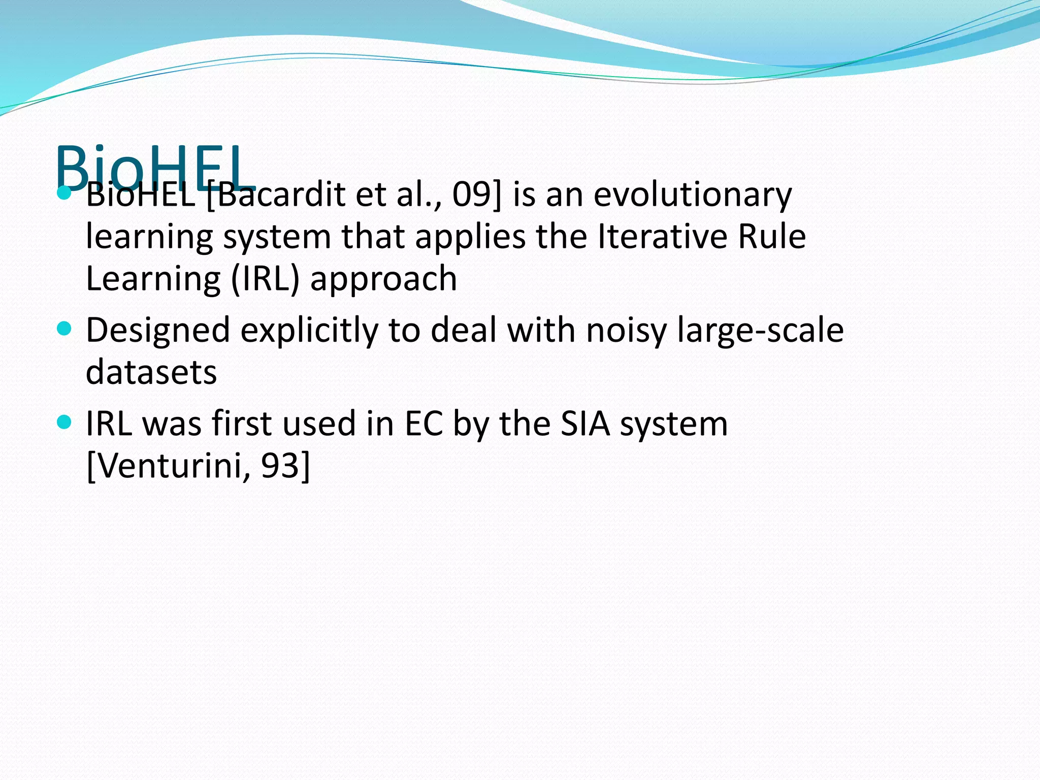 BioHEL BioHEL [Bacardit et al., 09] is an evolutionary
learning system that applies the Iterative Rule
Learning (IRL) approach
 Designed explicitly to deal with noisy large-scale
datasets
 IRL was first used in EC by the SIA system
[Venturini, 93]
 
