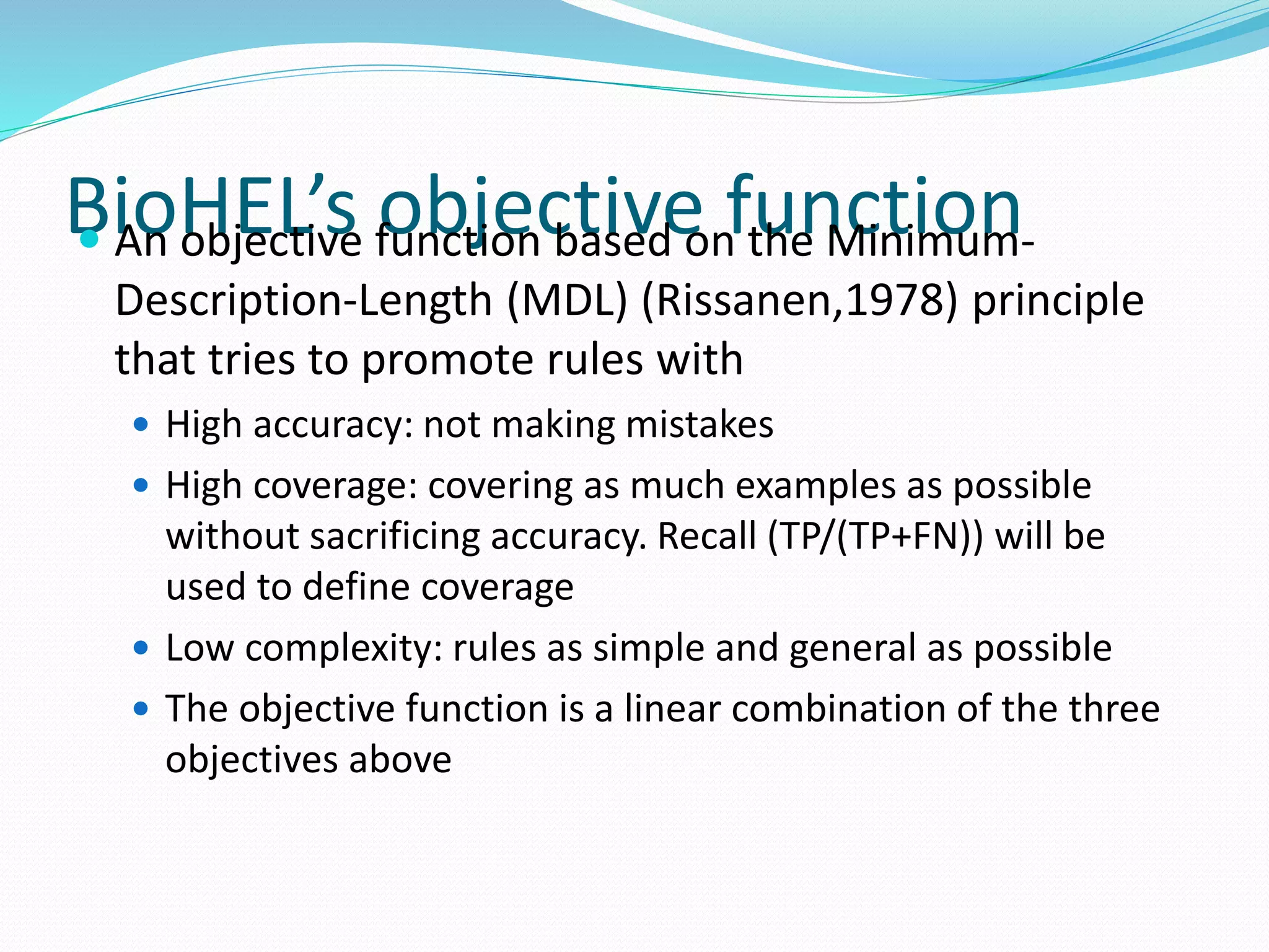 BioHEL’s objective function An objective function based on the Minimum-
Description-Length (MDL) (Rissanen,1978) principle
that tries to promote rules with
 High accuracy: not making mistakes
 High coverage: covering as much examples as possible
without sacrificing accuracy. Recall (TP/(TP+FN)) will be
used to define coverage
 Low complexity: rules as simple and general as possible
 The objective function is a linear combination of the three
objectives above
 