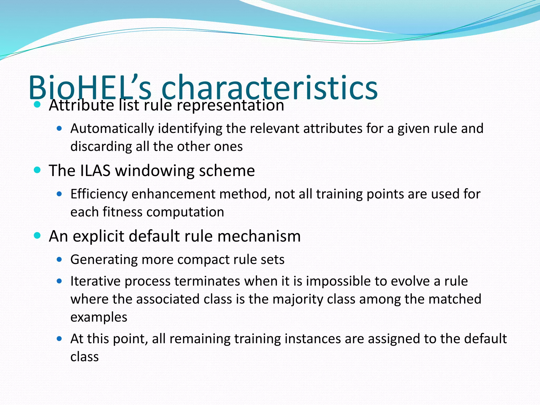 BioHEL’s characteristics Attribute list rule representation
 Automatically identifying the relevant attributes for a given rule and
discarding all the other ones
 The ILAS windowing scheme
 Efficiency enhancement method, not all training points are used for
each fitness computation
 An explicit default rule mechanism
 Generating more compact rule sets
 Iterative process terminates when it is impossible to evolve a rule
where the associated class is the majority class among the matched
examples
 At this point, all remaining training instances are assigned to the default
class
 