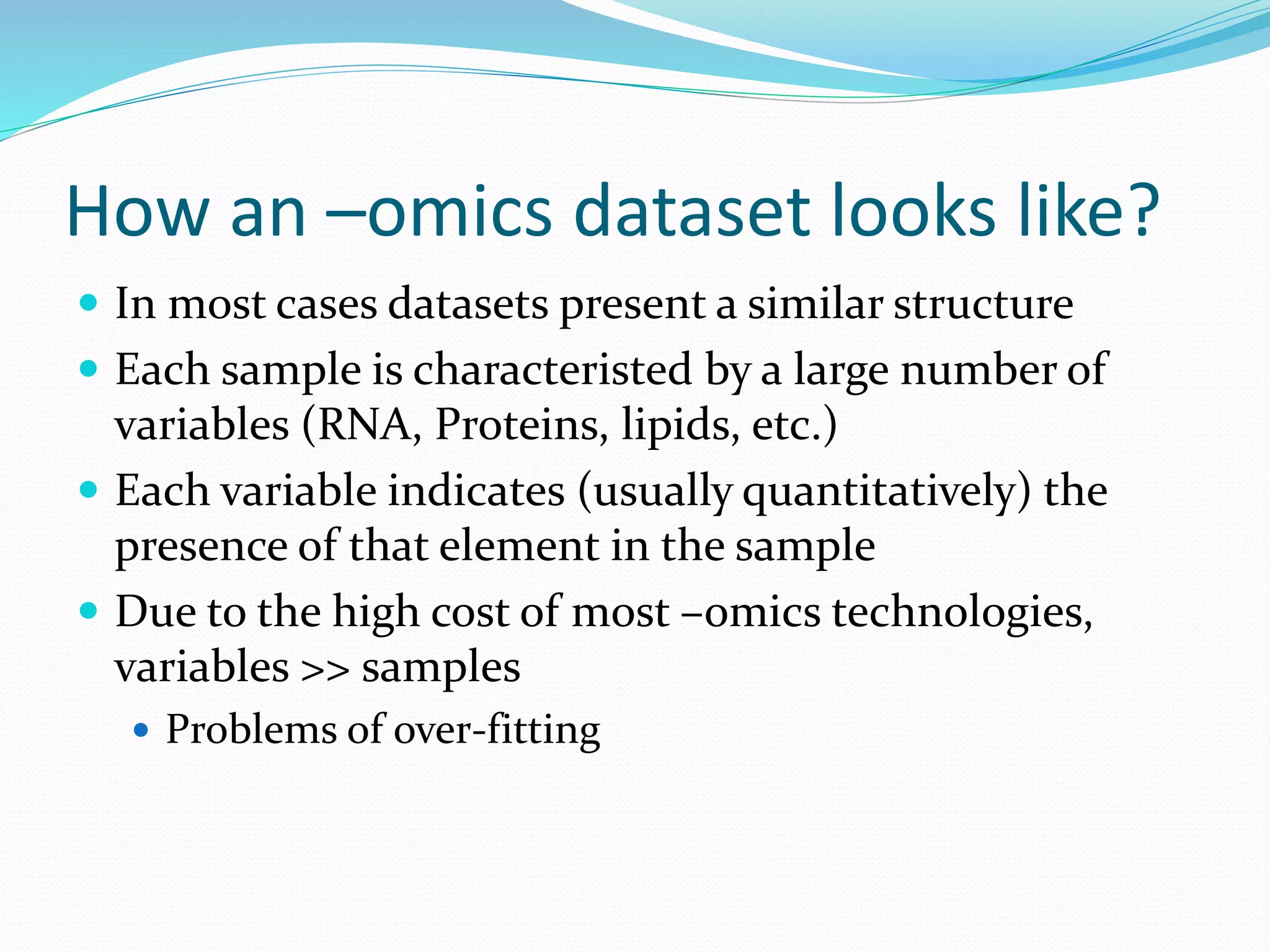 How an –omics dataset looks like?
 In most cases datasets present a similar structure
 Each sample is characteristed by a large number of
variables (RNA, Proteins, lipids, etc.)
 Each variable indicates (usually quantitatively) the
presence of that element in the sample
 Due to the high cost of most –omics technologies,
variables >> samples
 Problems of over-fitting
 