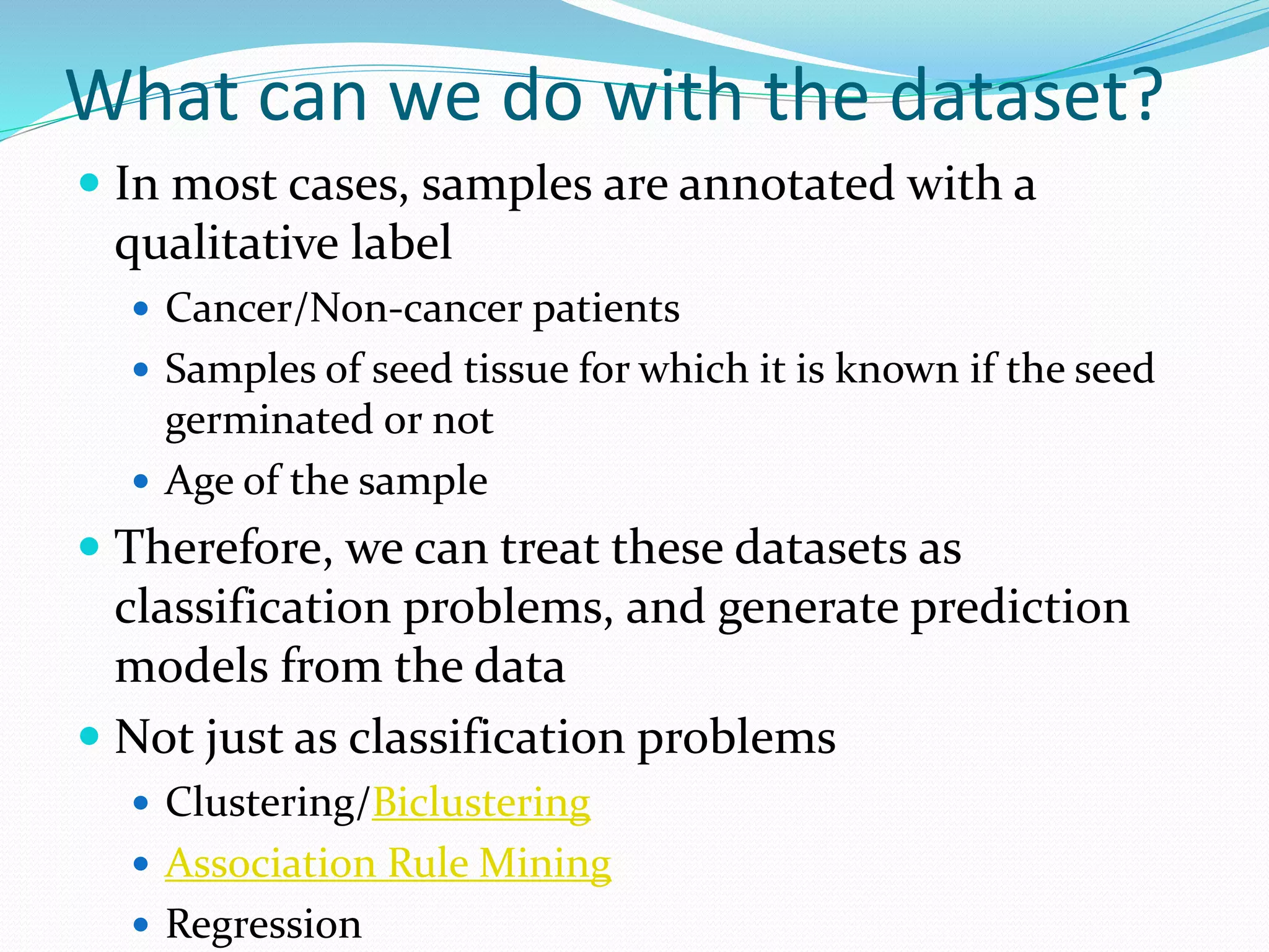 What can we do with the dataset?
 In most cases, samples are annotated with a
qualitative label
 Cancer/Non-cancer patients
 Samples of seed tissue for which it is known if the seed
germinated or not
 Age of the sample
 Therefore, we can treat these datasets as
classification problems, and generate prediction
models from the data
 Not just as classification problems
 Clustering/Biclustering
 Association Rule Mining
 Regression
 