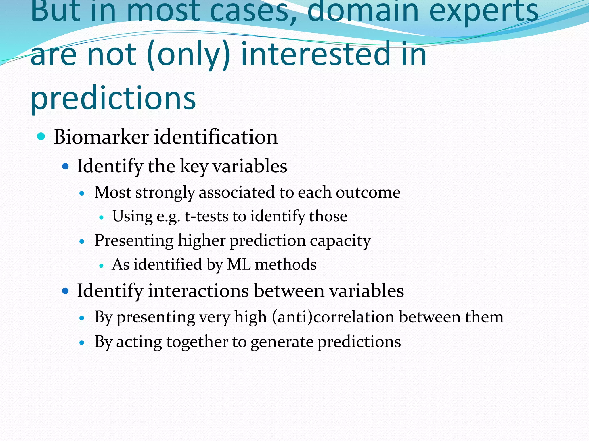 But in most cases, domain experts
are not (only) interested in
predictions
 Biomarker identification
 Identify the key variables
 Most strongly associated to each outcome
 Using e.g. t-tests to identify those
 Presenting higher prediction capacity
 As identified by ML methods
 Identify interactions between variables
 By presenting very high (anti)correlation between them
 By acting together to generate predictions
 