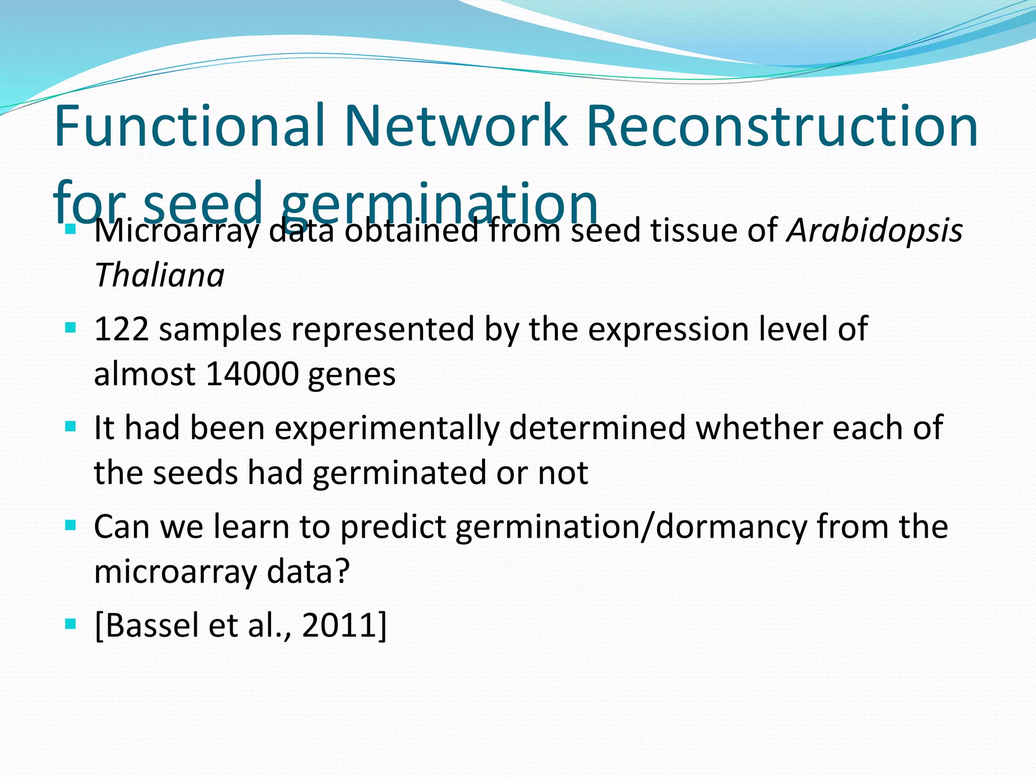 Functional Network Reconstruction
for seed germination Microarray data obtained from seed tissue of Arabidopsis
Thaliana
 122 samples represented by the expression level of
almost 14000 genes
 It had been experimentally determined whether each of
the seeds had germinated or not
 Can we learn to predict germination/dormancy from the
microarray data?
 [Bassel et al., 2011]
 
