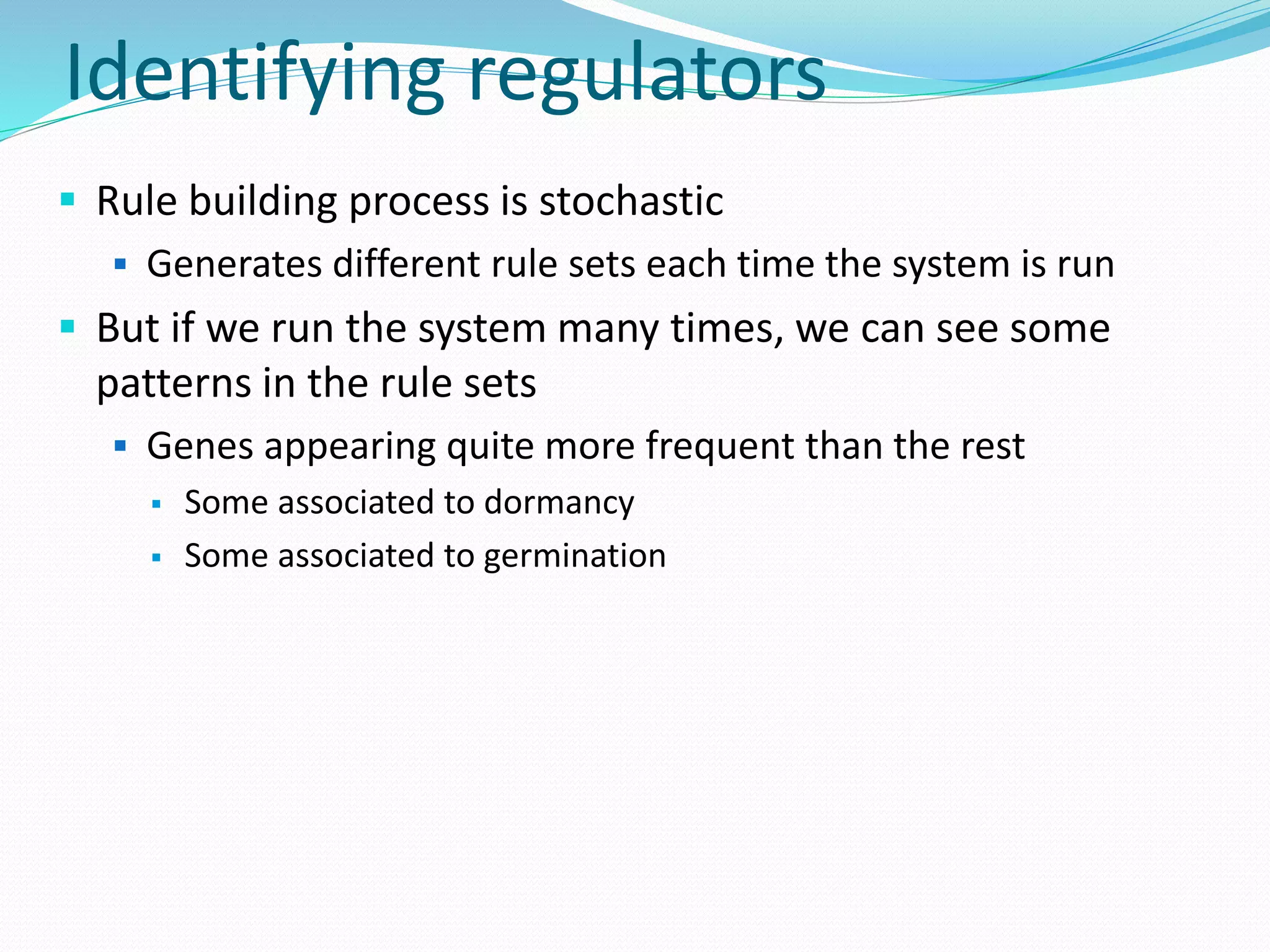 Identifying regulators
 Rule building process is stochastic
 Generates different rule sets each time the system is run
 But if we run the system many times, we can see some
patterns in the rule sets
 Genes appearing quite more frequent than the rest
 Some associated to dormancy
 Some associated to germination
 