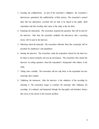 9
3. Securing the confidentiality. As part of the researcher’s obligation, the researcher’s
interviewees guaranteed the confidentiality of their privacy. The researcher’s assured
them that any information recorded will not leak or be shared to the public. Both
respondent said that revealing their name in this study is fine for them.
4. Preparing the instruments. The researchers prepared the questions that will be used for
the interview. After that, the researcher reminded the interviewee that a recording
device will be used in the interview.
5. Informing about the transcript. The researchers informed them that a transcript will be
provided for clarification and amendment.
6. Starting the interview. The researchers made the respondent relaxed for the interview
for them to answer properly and ease up nervousness. The researchers then started the
interview by asking questions about the respondent’s background with relation to the
study.
7. Taking notes carefully. The researchers did not only listen to the respondent but also
observing their remarks.
8. Validating the instrument. After the interview is the validation of the recording by
checking it. The researchers begun to construct the transcript after validating the
recording. It is analyzed and interpreted through the data gather and formulate themes
that serves as the answer to the research problem.
 