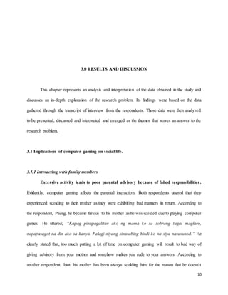 10
3.0 RESULTS AND DISCUSSION
This chapter represents an analysis and interpretation of the data obtained in the study and
discusses an in-depth exploration of the research problem. Its findings were based on the data
gathered through the transcript of interview from the respondents. Those data were then analyzed
to be presented, discussed and interpreted and emerged as the themes that serves an answer to the
research problem.
3.1 Implications of computer gaming on social life.
3.1.1 Interacting with family members
Excessive activity leads to poor parental advisory because of failed responsibilities.
Evidently, computer gaming affects the parental interaction. Both respondents uttered that they
experienced scolding to their mother as they were exhibiting bad manners in return. According to
the respondent, Paeng, he became furious to his mother as he was scolded due to playing computer
games. He uttered; “Kapag pinapagalitan ako ng mama ko sa sobrang tagal maglaro,
napapasagot na din ako sa kanya. Palagi niyang sinasabing hindi ko na siya nasusunod.” He
clearly stated that, too much putting a lot of time on computer gaming will result to bad way of
giving advisory from your mother and somehow makes you rude to your answers. According to
another respondent, Inot, his mother has been always scolding him for the reason that he doesn’t
 