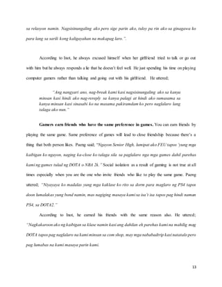 13
sa relasyon namin. Nagsisinungaling ako pero sige parin ako, tuloy pa rin ako sa ginagawa ko
para lang sa sarili kong kaligayahan na makapag laro.”.
According to Inot, he always excused himself when her girlfriend tried to talk or go out
with him but he always responds a lie that he doesn’t feel well. He just spending his time on playing
computer gamers rather than talking and going out with his girlfriend. He uttered;
“Ang nangyari ano, nag-break kami kasi nagsisinungaling ako sa kanya
minsan kasi hindi ako nag-rereply sa kanya palagi at hindi ako sumasama sa
kanya minsan kasi sinasabi ko na masama pakiramdam ko pero naglalaro lang
talaga ako nun.”
Gamers earn friends who have the same preference in games. You can earn friends by
playing the same game. Same preference of games will lead to close friendship because there’s a
thing that both person likes. Paeng said; “Ngayon Senior High, lumipat ako FEU tapos ‘yung mga
kaibigan ko ngayon, naging ka-close ko talaga sila sa paglalaro nga mga games dahil parehas
kami ng games tulad ng DOTA o NBA 2k.” Social isolation as a result of gaming is not true at all
times especially when you are the one who invite friends who like to play the same game. Paeng
uttered; “Niyayaya ko madalas yung mga kaklase ko rito sa dorm para maglaro ng PS4 tapos
doon lumalakas yung bond namin, mas nagiging masaya kami sa isa’t isa tapos pag hindi naman
PS4, sa DOTA2.”
According to Inot, he earned his friends with the same reason also. He uttered;
“Nagkakaroon ako ng kaibigan sa klase namin kasi ang dahilan eh parehas kami na mahilig mag
DOTA tapos pag naglalaro na kami minsan sa com shop, may mga nababadtrip kasi natatalo pero
pag lumabas na kami masaya parin kami.
 