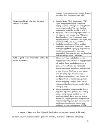 15
sinasabi ko na masama pakiramdam ko pero
naglalaro lang talaga ako nun. (G02)
Gamers earn friends who have the same
preference in games.
 Ngayon Senior High, lumipat ako FEU
tapos ‘yung mga kaibigan ko ngayon,
naging ka-close ko talaga sila sa paglalaro
nga mga games dahil parehas kami ng
games tulad ng DOTA o NBA 2k. (G01)
 Niyayaya ko madalas yung mga kaklase ko
rito sa dorm para maglaro ng PS4 tapos
doon lumalakas yung bond namin, mas
nagiging masaya kami sa isa’t isa tapos pag
hindi naman PS4, sa DOTA2. (G01)
 Nagkakaroon ako ng kaibigan sa klase
namin kasi ang dahilan eh parehas kami na
mahilig mag DOTA tapos pag naglalaro na
kami minsan sa com shop, may mga
nababadtrip kasi natatalo pero pag lumabas
na kami masaya parin kami. (G02)
Builds a good social relationship within the
gaming community.
 Minsan may mga makakalaro ako na
nagagalingan ako sakanila or nagagalingan
sila sa’kin. Basta magkakampi kayo sa
game na ‘yon. Don ko sila nakikilala.
Meron din naman, halimbawa sa pagdating
sa mga items na binibenta sa mga game,
‘don din ‘yung mga maayos ‘yung
pakikipag-communicate, kung kanino sila
nakikipag-trade or nakikipag-negotiate.
Minsan nagiging kaibigan ko na rin sila
kasi maganda silang kausap, madali silang
kausap. (G01)
 Meron naman kasi ako mga nakikilala sa
paglalaro ng online games e, lalo na pag
minsan napapasarap ang laro mo eh
magiging friendly ka sa mga tao na yon.
Ako or sila yung nagpaplano kung lalabas
ba para magkita ganun. Ta's nakakasama
namin sa mga swimming ganon, mga
gathering sa convention ganon. (G02)
In summary, there were four (4) overall implications of computer gaming in this study
and these are poor parental advisory, prosocial behavior, dishonesty, and builds relationship.
 