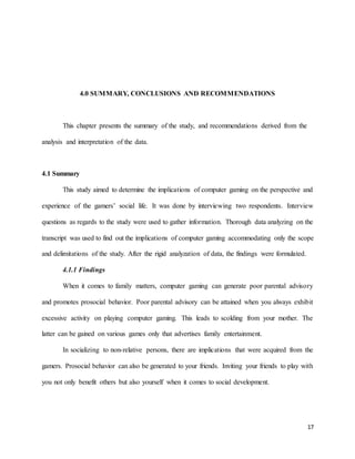17
4.0 SUMMARY, CONCLUSIONS AND RECOMMENDATIONS
This chapter presents the summary of the study, and recommendations derived from the
analysis and interpretation of the data.
4.1 Summary
This study aimed to determine the implications of computer gaming on the perspective and
experience of the gamers’ social life. It was done by interviewing two respondents. Interview
questions as regards to the study were used to gather information. Thorough data analyzing on the
transcript was used to find out the implications of computer gaming accommodating only the scope
and delimitations of the study. After the rigid analyzation of data, the findings were formulated.
4.1.1 Findings
When it comes to family matters, computer gaming can generate poor parental advisory
and promotes prosocial behavior. Poor parental advisory can be attained when you always exhibit
excessive activity on playing computer gaming. This leads to scolding from your mother. The
latter can be gained on various games only that advertises family entertainment.
In socializing to non-relative persons, there are implications that were acquired from the
gamers. Prosocial behavior can also be generated to your friends. Inviting your friends to play with
you not only benefit others but also yourself when it comes to social development.
 