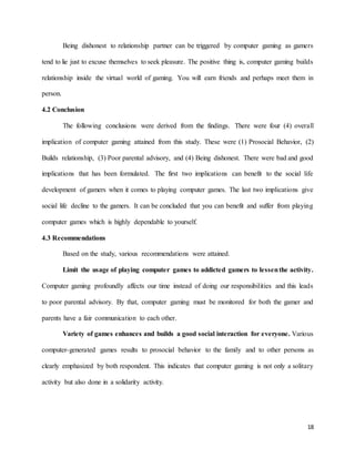 18
Being dishonest to relationship partner can be triggered by computer gaming as gamers
tend to lie just to excuse themselves to seek pleasure. The positive thing is, computer gaming builds
relationship inside the virtual world of gaming. You will earn friends and perhaps meet them in
person.
4.2 Conclusion
The following conclusions were derived from the findings. There were four (4) overall
implication of computer gaming attained from this study. These were (1) Prosocial Behavior, (2)
Builds relationship, (3) Poor parental advisory, and (4) Being dishonest. There were bad and good
implications that has been formulated. The first two implications can benefit to the social life
development of gamers when it comes to playing computer games. The last two implications give
social life decline to the gamers. It can be concluded that you can benefit and suffer from playing
computer games which is highly dependable to yourself.
4.3 Recommendations
Based on the study, various recommendations were attained.
Limit the usage of playing computer games to addicted gamers to lessenthe activity.
Computer gaming profoundly affects our time instead of doing our responsibilities and this leads
to poor parental advisory. By that, computer gaming must be monitored for both the gamer and
parents have a fair communication to each other.
Variety of games enhances and builds a good social interaction for everyone. Various
computer-generated games results to prosocial behavior to the family and to other persons as
clearly emphasized by both respondent. This indicates that computer gaming is not only a solitary
activity but also done in a solidarity activity.
 