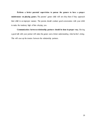 19
Perform a better parental supervision to pursue the gamers to have a proper
maintenance on playing games. The parents’ gamer child will not obey them if they approach
their child in an improper manner. The parents should conduct good conversation with your child
to make the tendency high of him obeying you.
Communication between relationship partners should be done in proper way. Having
a good talk with your partner will make the gamer earn a better understanding what he/she’s doing.
This will ease up the tension between the relationship partners.
 