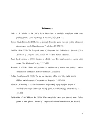 20
References
Cole, H., & Griffiths, M. D. (2007). Social interactions in massively multiplayer online role-
playing gamers. Cyber Psychology & Behavior, 10(4), 575-583.
Durkin, K., & Barber, B. (2002). Not so doomed: Computer game play and positive adolescent
development. Applied Developmental Psychology, 23, 373-392.
Griffiths, M.D. (2005). The therapeutic value of videogames. In J. Goldstein & J. Raessens (Eds.),
Handbook of Computer Game Studies. pp. 161-171. Boston: MIT Press.
Jansz, J., & Martens, L. (2005). Gaming at a LAN event: The social context of playing video
games. New Media and Society, 7, 333-355.
Krotoski, A. (2004). Chicks and joysticks: An exploration of women and gaming. London:
entertainment and Leisure Software Publishers Association
Kubey, R., & Larson, R. (1990). The use and experience of the new video media among
children and adolescents. Communication Research, 17, 107-130.
Peters, C., & Malesky, A. (2008). Problematic usage among highly-engaged players of
massively multiplayer online role playing games. CyberPsychology and Behavior, 11,
481-484.
Steinkuehler, C., & Williams, D. (2006). Where everybody knows your (screen) name: Online
games as "third places". Journal of Computer-Mediated Communication, 11, 885-909.
 
