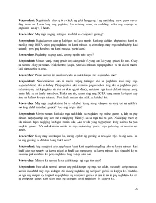 25
Respondent: Nagsisimula ako ng 6 o clock ng gabi hanggang 1 ng madaling araw, pero meron
ding araw na 5 oras lang ang paglalaro ko sa isang araw, sa madaling salita ang average na
paglalaro ko ay 5-7 hours.
Researcher: May mga naging kaibigan ka dahil sa computer gaming?
Respondent: Nagkakaroon ako ng kaibigan sa klase namin kasi ang dahilan eh parehas kami na
mahilig mag DOTA tapos pag naglalaro na kami minsan sa com shop, may mga nababadtrip kasi
natatalo pero pag lumabas na kami masaya parin kami.
Researcher: Pagdating sa pag-aaral, anong epekto nito sayo?
Respondent: Minsan yung, nung grade ano ako grade 5, yung ano ko yung grades ko ano. Okay
pa naman, okay pa naman. Nakokontrol ko pa, pero kasi minsan napapagalitan na rin ako ni mama
kasi sumusobra sa oras.
Researcher: Paano naman ito nakakaapekto sa pakikitungo mo sa pamilya mo?
Respondent: Nasesermonan ako ni mama kapag tumagal ako sa paglalaro kasi may mga
responsibilidad ako sa bahay. Pinapagalitan ako ni mama pagsumsobra lang ako sa paglalaro pero
sa katunayan, nakikipaglaro rin siya sa akin ng just dance, natutuwa nga kami eh kasi masaya yung
laruin lalo na sa family members. Tsaka ano rin, natuto ring nag DOTA yung mama ko tapos may
time na kalaro ko siya minsan. Pero hindi naman siya adik na katulad ko.
Researcher: May mga pagkakataon ba na nakabuo ka ng isang relasyon sa isang tao na nakilala
mo lang dahil sa online games? Ano ang origin nito?
Respondent: Meron naman kasi ako mga nakikilala sa paglalaro ng online games e, lalo na pag
minsan napapasarap ang laro mo e magiging friendly ka sa mga tao na yon, Nakikipag meet up
sila minsan tapos nagiging kaibigan namin sila. Ako or sila yung nagpaplano kung lalabas ba para
magkita ganun. Ta's nakakasama namin sa mga swimming ganon, mga gathering sa convention
ganon.
Researcher: Kung may karelasyon ka, anong epekto ng gaming sa relasyon niyo. Kung wala, isa
ba ang gaming sa dahilan kung bakit wala?
Respondent: Ang nangyari ano, nag-break kami kasi nagsisinungaling ako sa kanya minsan kasi
hindi ako nag-rereply sa kanya palagi at hindi ako sumasama sa kanya minsan kasi sinasabi ko na
masama pakiramdam ko pero naglalaro lang talaga ako nun.
Researcher: Masaya ka naman ba sa pakikitungo ng mga tao sayo?
Respondent: Para sakin normal naman ang pakikitungo ng mga tao sakin. masasabi kong masaya
naman ako dahil may mga kaibigan din akong naglalaro ng computer games na kagaya ko. madalas
pa nga ang usapan ay tungkol sa paglalaro ng computer games at mas in na in pag naglalaro ka din
ng computer games kasi halos lahat ng kaibigan ko ay naglalaro rin kagaya ko.
 