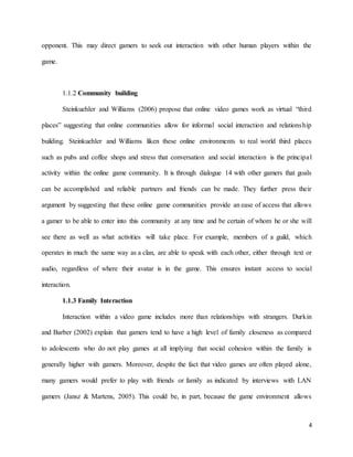 4
opponent. This may direct gamers to seek out interaction with other human players within the
game.
1.1.2 Community building
Steinkuehler and Williams (2006) propose that online video games work as virtual “third
places” suggesting that online communities allow for informal social interaction and relationship
building. Steinkuehler and Williams liken these online environments to real world third places
such as pubs and coffee shops and stress that conversation and social interaction is the principal
activity within the online game community. It is through dialogue 14 with other gamers that goals
can be accomplished and reliable partners and friends can be made. They further press their
argument by suggesting that these online game communities provide an ease of access that allows
a gamer to be able to enter into this community at any time and be certain of whom he or she will
see there as well as what activities will take place. For example, members of a guild, which
operates in much the same way as a clan, are able to speak with each other, either through text or
audio, regardless of where their avatar is in the game. This ensures instant access to social
interaction.
1.1.3 Family Interaction
Interaction within a video game includes more than relationships with strangers. Durkin
and Barber (2002) explain that gamers tend to have a high level of family closeness as compared
to adolescents who do not play games at all implying that social cohesion within the family is
generally higher with gamers. Moreover, despite the fact that video games are often played alone,
many gamers would prefer to play with friends or family as indicated by interviews with LAN
gamers (Jansz & Martens, 2005). This could be, in part, because the game environment allows
 