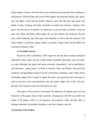 5
family members to interact with each other in a new and interesting format that fosters togetherness
and teamwork. Work by Kubey and Larson (1990) suggests that adolescents playing video games
may show higher arousal and more positive subjective states when they play video games with
friends or family. If playing with family and friends can enhance the experience of playing video
games, then this may be an incentive for adolescents to seek out family and friends to play the
game with. Durkin and Barber (2002) suggest this very idea claiming that adolescents that feel
close to their familiesmay play video games more frequently in order to share the experience with
family members. In particular, gaming together can produce stronger bonds between fathers and
sons (Jansz & Martens, 2005).
1.1.4 Notable Concerns
Research by Peters and Malesky (2008) support the idea that players seeking meaningful
relationships within a game may have trouble forming meaningful relationships in the real world.
In a study addressing time played and various personality characteristics, such as agreeableness
and extraversion, among players of World of Warcraft, Peters and Malesky discovered that
neuroticism and agreeableness played a key role in determining problematic usage. Further, Peters
and Malesky suggest that it is logical to suggest that gamers may spend more time in the game in
order to avoid face to face social interactions that may require a higher level of skill. The stress
that arises from rejections in the real-world interactions may.
The purpose of the research is to investigate the implication of computer game on social
interactions of the gamers based on their experience and perspective that both occur within and
outside of the gaming world. It is the experience and perspective which will help others in
obtaining meaningful and desirable knowledge on the truth of gamers social life.
1.2 Statement of the Problem
 