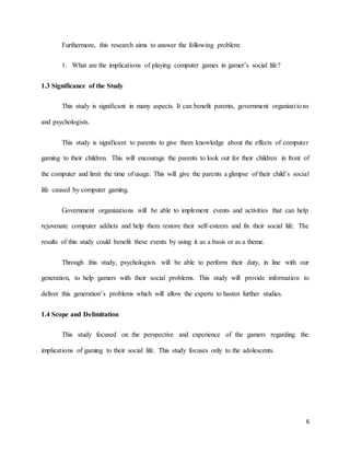 6
Furthermore, this research aims to answer the following problem:
1. What are the implications of playing computer games in gamer’s social life?
1.3 Significance of the Study
This study is significant in many aspects. It can benefit parents, government organizations
and psychologists.
This study is significant to parents to give them knowledge about the effects of computer
gaming to their children. This will encourage the parents to look out for their children in front of
the computer and limit the time of usage. This will give the parents a glimpse of their child’s social
life caused by computer gaming.
Government organizations will be able to implement events and activities that can help
rejuvenate computer addicts and help them restore their self-esteem and fix their social life. The
results of this study could benefit these events by using it as a basis or as a theme.
Through this study, psychologists will be able to perform their duty, in line with our
generation, to help gamers with their social problems. This study will provide information to
deliver this generation’s problems which will allow the experts to hasten further studies.
1.4 Scope and Delimitation
This study focused on the perspective and experience of the gamers regarding the
implications of gaming to their social life. This study focuses only to the adolescents.
 