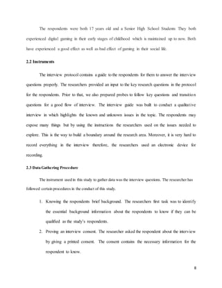 8
The respondents were both 17 years old and a Senior High School Students They both
experienced digital gaming in their early stages of childhood which is maintained up to now. Both
have experienced a good effect as well as bad effect of gaming in their social life.
2.2 Instruments
The interview protocol contains a guide to the respondents for them to answer the interview
questions properly. The researchers provided an input to the key research questions in the protocol
for the respondents. Prior to that, we also prepared probes to follow key questions and transition
questions for a good flow of interview. The interview guide was built to conduct a qualitative
interview in which highlights the known and unknown issues in the topic. The respondents may
expose many things but by using the instructions the researchers used on the issues needed to
explore. This is the way to build a boundary around the research area. Moreover, it is very hard to
record everything in the interview therefore, the researchers used an electronic device for
recording.
2.3 Data Gathering Procedure
The instrument used in this study to gather data was the interview questions. The researcher has
followed certain procedures in the conduct of this study.
1. Knowing the respondents brief background. The researchers first task was to identify
the essential background information about the respondents to know if they can be
qualified as the study’s respondents.
2. Proving an interview consent. The researcher asked the respondent about the interview
by giving a printed consent. The consent contains the necessary information for the
respondent to know.
 