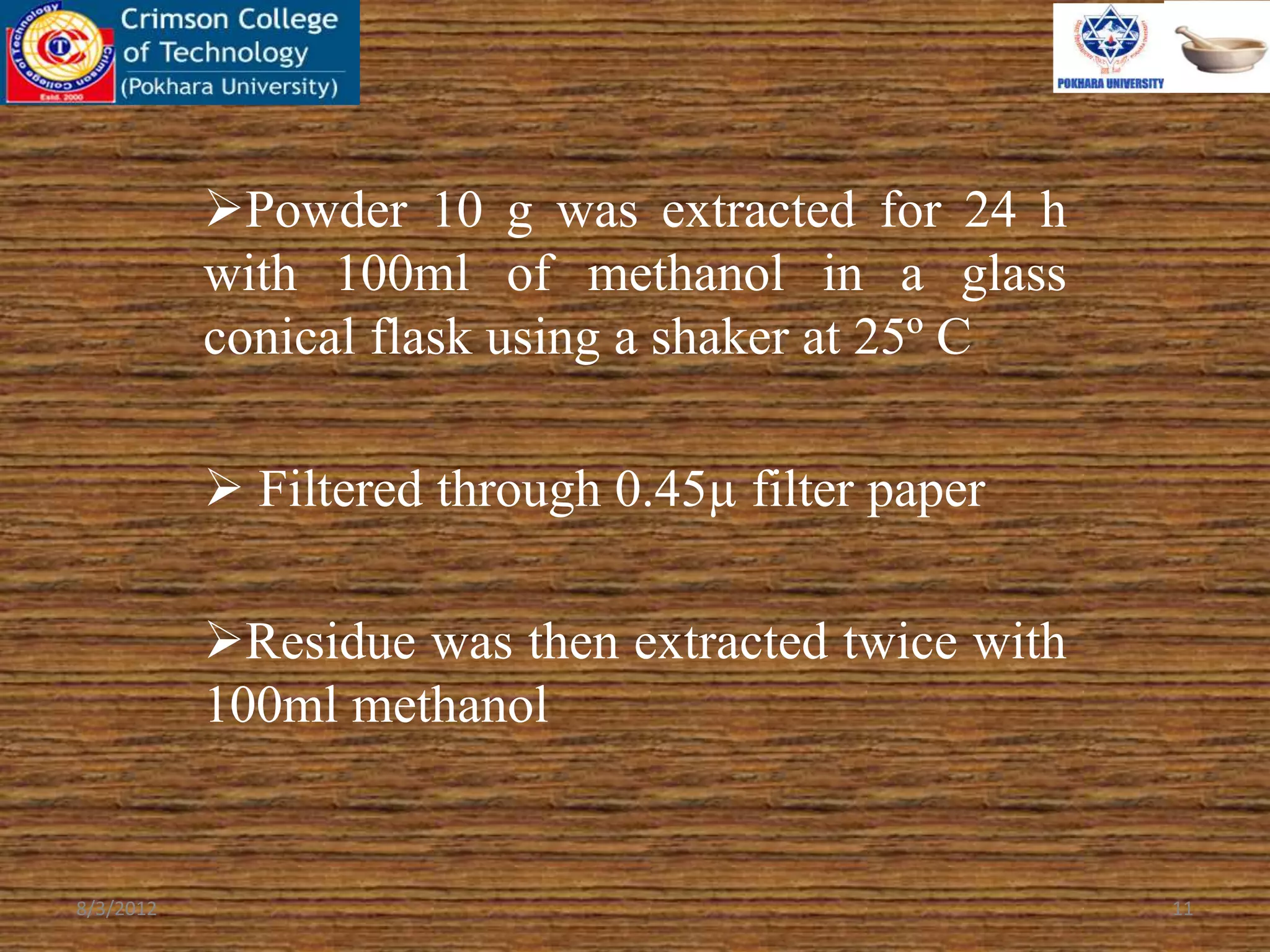 Powder 10 g was extracted for 24 h
with 100ml of methanol in a glass
conical flask using a shaker at 25º C
 Filtered through 0.45µ filter paper
Residue was then extracted twice with
100ml methanol
8/3/2012 11
 