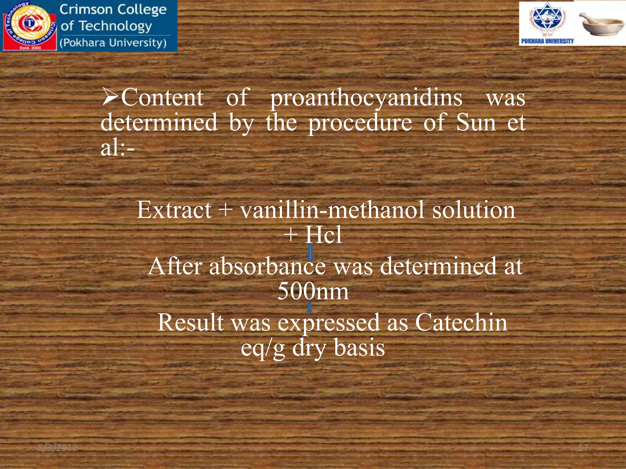 Content of proanthocyanidins was
determined by the procedure of Sun et
al:-
Extract + vanillin-methanol solution
+ Hcl
After absorbance was determined at
500nm
Result was expressed as Catechin
eq/g dry basis
8/3/2012 17
 
